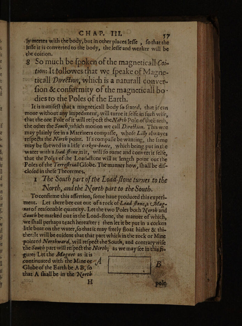 lefle it is converted to the body, the leffeand weaker will be the coition. 3 8 ‘Somuch be {poken of the magneticall Co tion Ittollowes that we {peake of Ma one- ‘tical Direéfion, which is a naturall couver- fion &amp; confdrmity of the magneticall bo- diesto the Poles of the Earth. Ic is manifett that a magneticall body fo feated, that itcan moue without any impediment, will turne it {elfe in fuch wile, thatthe one Pole of it will refpe&amp;t theNofth Pole of theEarth, the other the South which motion we call Direttioz. This wee may plainly fee ina Marriners compafle, whofe Lilly alwayes refpe&amp;ts the North point. Ifa compafie be wanting, the fame may be fhewedin alitle ccrken-boate, which being put inthe “water with a load. fPcene mit, will fo ture and convertit felfe, that the Poles of che Loadeftone will at length point our the Poles of the Terrefriall Globe. The manner how, thall be dif= clofedin thefe Theoremes. 1 The South part of the Load-/tone turnes to the North, andthe North part to the South. Toconfirme this affertion, fome haue produced this experi ment. Let there bee cut out of arock of Load froxe,a CMag- netof reafonable quantity. Let the two Poles both North and South be marked out inthe Load-ftone, the manner of which, we fhall perhaps teach hereafter ¢ then lec it be putin a corken litle boat.on the water, fothatit may freély float hither &amp; thie ther:Ic will be euident that that part whiclvin the rock or Mine. pointed Northward, will refpe&amp; the South, and contrary wile the Sones part will refpeét the North;’ as we may fee inthigfie guree/Let the Adagzert as: itis’ di jae ; continuated with the Mine or Globeiof the Earth be A B; fo shat A fhall be im the: North