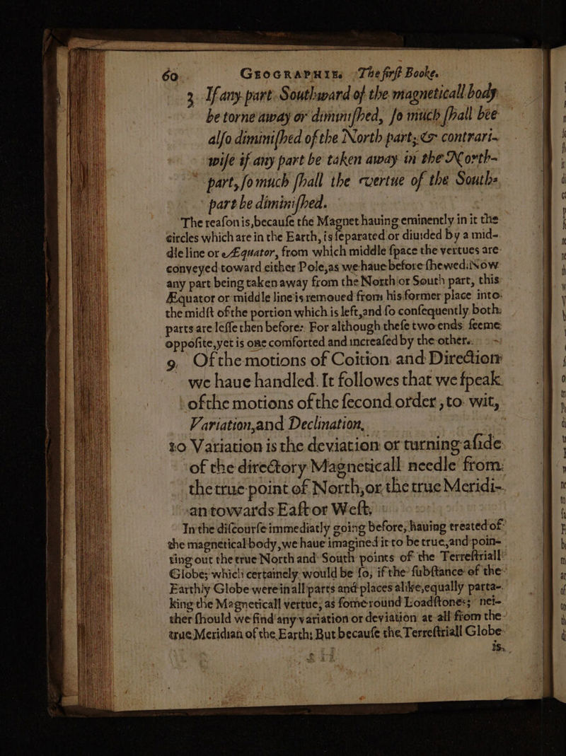 508 a INN atria pee set 3c &gt; 60 GEOGRAPHIEs (The firff Booke. 3 fany. part: Southward of the magneticall body be torne away or dimimfhed, fo much [hall bee alfo diminifhed of the North part;:&lt; contrart. wife éf any part be taken away in the North- part, fomuch fhall the cvertue of the South part be diminifhed. — : The reafonis,becaufe the Magnet hauing eminently in it the circles which are in the Earth, is feparated or diurded by a mid- dle line or e#qaator, from eich middle fpace the vertues are: conveyed toward cither Pole,as we-haue before fhewed: Now any part being taken away from the Northicr South part, this Aquator or middle line'isremoued from his former place into. the midft ofthe portion which is left,and fo confequently both: parts are leffe then before:. For although thefe twoends: feeme oppofite,yet is one comforted and increafed by the other. , Of the motions of Coition and Direction we haue handled: It followes that we fpeak. ofthe motions of the fecond.order , to: wit, Variation,and Declination, | 20 Variation is the deviation or turning afide ‘of the diretory Magneticall needle from: antowardsEaftor Welt, ° Inthe difcourfe immediatly going before; having treated of the magnetical body, we haue imagined irto be true,and-poin- Globe; whicli certainly. would be fo, ifthe? fubftance of the: Earthiy Globe wereinall parts and places alire,equally parta-. king the Magneticall vertue; as fome round Loadftones;  net- ther fhould we find'any variation or deviation at-all from the- true Meridian of the Earth; But becaufe the Terreftriall Globe: eee ee ee =a