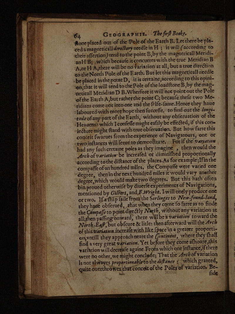 ftone placed ont ofthe “Pole of the Barth B; Letthere be pla- eda magneticall divettory needicin H 3 it will-(according to heir affertion) tend tothe point B,by the magnericall Meridi- nH By which becaufe irconcurres with thetrue Meridian B A,or Eh Asthere willbe no variation at all, but a true direction tothe North Poleiofthe Earth. But let this magneticalb needle -be placed inthe point D, ‘it is certaine according to this opint- ‘ot, that it-will tend tothe Pole of the loadftoneB by the mas- neticall Meridian D B.Wherfore it will not’point out the Pole ‘ofthe Earth Aybut ratherthe point C; becaufe thefe two Mes idians come not into one and the felfe-fame.Hence they haue “Jabouredwith more hope'then fucceffe, ‘ to find out the longs -gudeofany part of the Earth, without any obferuation of the ‘Heaaens: which Econfeflemight eafily be effected, if this cone iedture might ftand with true obferuation. But how farre this conceit fwarues fromthe experience’ of Navigatours, ‘one or «two inftances will ferueto demon{trare. : : Forif the vangation had any {uch certaine poles.as they imagine , then would the Arch of variation be increafed ‘or diminifhed proportionally ‘according tothe diftance ‘of the places.As for example;Ifinthe compaffe ofan hundred miles, the Compaffe were varied one ‘degree, theninthe next huitdred miles it'would vary anether ‘degree, which would maketwo degrees. But this hath often bin proved otherwife by diuerfe experiments of Navigations, mentioned by Gilbert, and F.Wright. Iwill onely produce one ~. ortwo. Ifafhip frile fromthe Sor/inges to New-found-land, _ they haute obferued, shat when they come'fo farreas to finde - the Cémpaffe to post direly North, without any variation at all;rhen paffingonward, there will bea variation’ toward the North-Eaff, but obfcure &amp; litle: thenafterward will the Arch of thiswariation increafe with like { pace in @ greater, proporti- on,vntill they approach neare the (ontinext, where they thalf find avery great variation. Yet before they come athoare,this variation will decreafe againe. From which one inftance,if there were no other, we might conclude; That the Area of variation isnot alwayes proportionableto the diflance : which granted, quite ouerthrowes that conceit of the Poles of Variations ae |