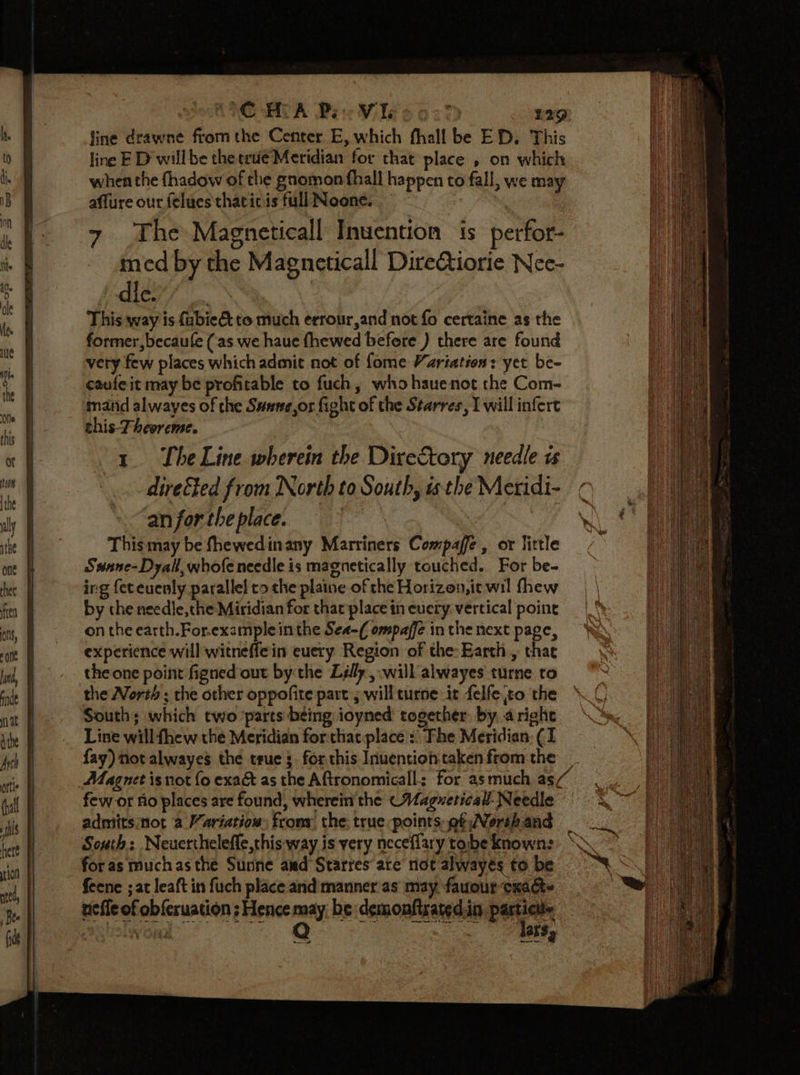 CoG BCA Bie Wiles o2% £29) fine drawne fromthe Center E, which fhall be ED. This line E D willbe the trie Meridian for that place , on which when the fhadow of the gnomon fhall happen to fall, we may affure our felues thaticis full Noone. — ! The Magneticall Invention is perfor- med by the Mageneticall DireQiorie Nee- i dley’ | This way is fubie€&amp; to much errour,and not fo certaine as the former, becaule (as we haue fhewed befere ) there are found very few places which admit not of fome Variation: yet be- caufeit may be profitable to fuch, who hauenot the Com- mand alwayes of the Susee,or fight of the Starres, I will infert this-Theoreme. 1. LheLine wherein the Diretory needle is directed from North to South, is the Meridi- ‘an for the place. sae , This may be fhewedinany Marriners Compaffe , or little Swnane-Dyall, whofe needle is magnetically touched. For be- ing fet euenly parallel co che plaine of che Horizon,it wil fhew by the needle,che Miridian for thar place in eucry vertical point on the earth.For.example inthe Sea-( ompafé in the next page, experience will'witneffe in euery Region of the: Earth., thae the one point figned out by the Lélly , will alwayes turne to the North ; the other oppofite part 5 will turne it felfe to the South; which two parts being ioyned together by. arighe Line will thew the Meridian forthatplace :: The Meridian (I fay) not alwayes the true 3. for this Inuention taken fromthe _ Magnet isnot fo exa&amp; as the Aftronomicall: for asmuch as“ few or flo places are found, wherein the (Wagueticall- Needle admits;not a Variatiow: from the; true points et Norshand South: Neuerthelefle,this-way is very neceflary tobe known: for as muchas the Susne aed Starres ate not alwayés to be feene ; at leaft in fuch place and manner'as may fauour cxac- neffe of obferuation ; Hence may be demonfisatedin Ss ws Vy Oa abSe ed