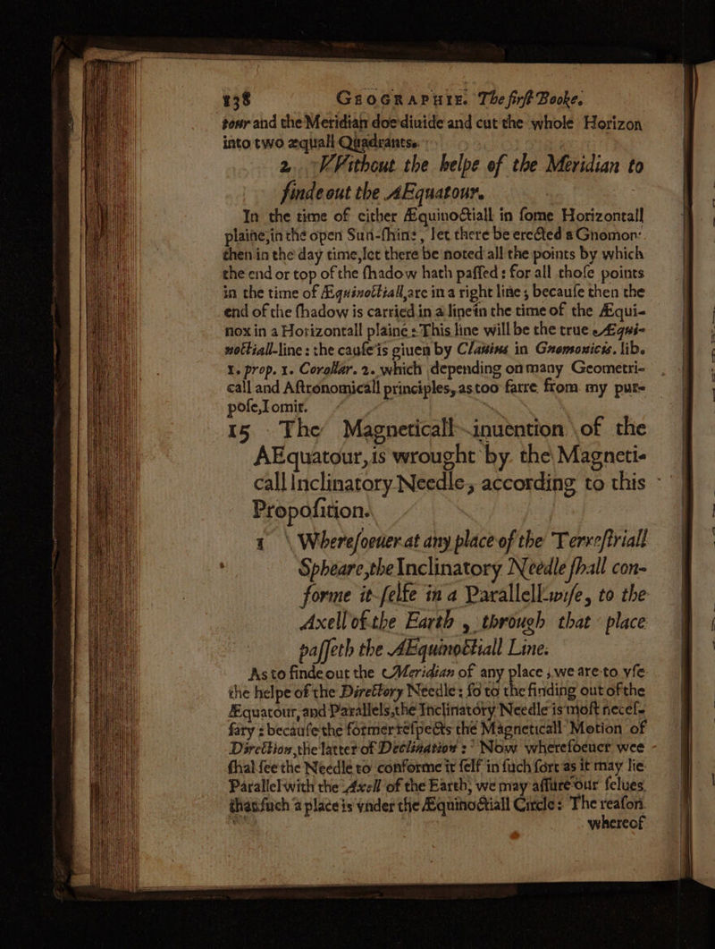 138 tour and the Meridiat doediuide and cut the whole Horizon into two equali Quadrantss. | | 2. VFithout the belpe of the Meridian to finde out the AEquatour. In the time of cither Aquinoctiall in fome Horizontal] plaine,ia the open Sun-fhine, let there be erected aGnomon: then in the day time,lct there be noted all the points by which che end or top of the fhadow hath paffed: for all chofe points in the time of Egquinottiall,are ina right line, becaufe then the _end of the fhadow is carried in a linen the time of the Aiqui- — nox in a Horizontall plaine : This line will be the true £qi- nottiall-line: the caufe'is giuen by Clawins in Gromoxicis. lib. I. prop. 1. Corolar. 2. which depending onmany Geometri- call and Aftronomicall principles, astoo farre. ftom. my pur- pole, omir. eae 15 The Magneticall—inuention \of the AEquatour,is wrought by. the, Magneti- call Inclinatory Needle according to this Propofition. : a 1 \ Wherefoeder.at any place of the Terro/triall Spheare,theInclinatory Needle fhall con- forme it-felfe ina Parallell-wife, to the Axellof.the Earth , through that place paffeth the AE quinoétiall Line. Astofindeout the «Meridian of any place ;.weare-to. yfe the helpe of the Direftory Needle: {6 to the finding out ofthe quatour, and Parallels,the Inclinatory Needle is moft necef- fary : becaufe the formertelpedts thé Magneticall Motion of Direition the latter of Declination :° Now wherefoeucr wee fhaliee the Needle to conforme it felf in fuch fort as it may lie Parallel with the Avell of the Earth; we may affure-our felues thatifuch @ place is vader the Hquinodtiall Circle: The fir