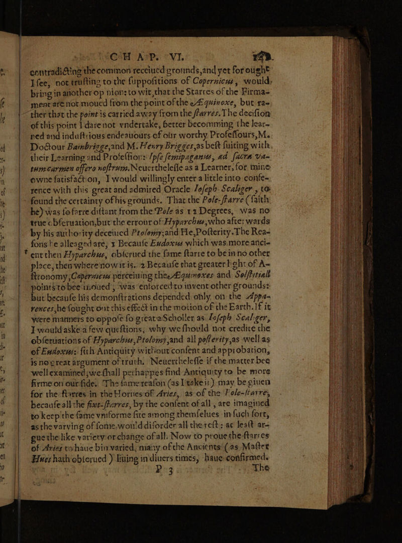 contradicting the common receiued gronnds,and yet for ought bring in another op nionsto wit that the Starres of the Firma- ‘mene are not moucd from the point of thee £quinoxe, but ra- of this point I dare not yndertake, better becomming the lear- ned and indaftrious endeauours ef obr worthy Profeflours,M. their Learning and Profeffion:: /pfe femipaganus, ad facta Va- tumecarmen offero noftrun. Neuertheleffe as a Learner, for mine owne fatisfaction, I would willingly enter a little into confe- rence with this great and admired Oracle /ofeph. Scaliger , to found the certainty ofhis grounds. That the Pole-/rarre (faith he) was fo farre diftant from the Pole as 12 Degrees, was no true cbferuation,bur the errour of Hyparchw,who after wards by his authority deceiued Pro/emy;and He,Pofterity. The Rea- fons be alleagedare, ¥ Becaufe Eadoxus which was.more anci- ® ent then Hyparchus, obterued the fame ftarre to be inno other plece, then wherenowiris. 2 Becaufe that greater beht of A= ftronomy ,Capermeus perceining thee Lgumexes and Selftitiall points to bee inoued ; ‘was entoscedto invent other grounds: but becaufe his demonftrations depended: only, on the Appa- rences he fought ont this effect in the motion of the Earth. If ig were manners to oppole fo. greataScholler as. Lofeph Scaliger, I would aske-a few queftions, why we fhould not credire the obferuations of Hyparchus,Ptolomy,and all pofferity,as well as of Exdoxus: fith Antiquity wittiourconfent and approbation, is no great argument of truth, Neuertheleffe if the mater bee well examined ;wefhall perhappes find Antiquity to be more firmeon ourfide. The famereafon (as I'takeir) may be given for the flarres in the Hornes of Aries, as of the F ole-frarre, becaufe all the fixe-/Perres, by the content ofall, are imagined to keep the fame vniforme fire among themfelues in fuch fore, as the varving of fome.won'ddiforder all the reft; ac lealt ar- _ guethe like variery or change of all, Now to prouethe-ftarres of Aries tohaue bin varied, many of the Ancients’ (as Matter Hues hatobierued ) living in diuers times, haue confirmed. aOR rit | Rite “day ) The