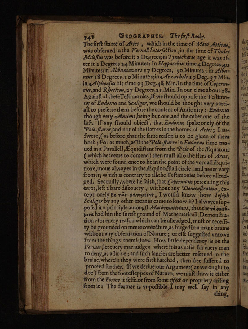 ‘The fictt ftarre of Aries , whichinthe time of AZero Atticus, was obferued inthe Verzall Inter{ettion ,in the time of Thales Milefivs was befote it 2 Degrees;in Tymocharis age it was af ter it 2 Degrees 24 Minutes: In Hipparchus time 4 Deerees,ao Minutes;in Abbumazars 17 Degrees, 50 Minutes ; in Alba- vens 18 Degrees,10 Minute s;in e4raachels 19 Deg. 37 Min. in eAllphonfies his time 23 Deg.48 Min. Inthe time of Copersi-~ Againft al thefeTeftimonies,if we fhould oppofe the Teftimo~ ily of Evdoxus and Scafiger, we fhould be thought very parti- all co preferre them before the confent of Antiquity : Exdoxus though very eAfntient being but one,and the other one of the laft. If-any fhould obie&amp; , that Exdoxus fpakeonely of the Pole-ftarre,and not of the {tarres inthe hornes of Aries; Ian- fwere, (as before, that the fame reafon is to be giuen of them both ; For as much,asif the Pole-farre in Eudoxus time mos ued ina Parallel, quidiftant from the Pole of the Equatour ( which he feems to contend) then muft alfo the ftars of Arses, which were found once to be inthe point of the vernal] fEqui« hoxe,moue alwayes in the Equinoétiall circle ;and newer vary from it; which is contrary toallahe Teftimonies before allead- ged, Secondly where he faith,that ( opersicus perceiuing this error, left a bare difcouery , without any Demonftration , ex- cept onely Ex rap. gasvouteay, I would know how Lofeph Scaliger by any other meanes came to know it? Lalwayes {ups pofed it a principle among {t ALathematicians, thatthe nt pawb- wera had binthe fureft ground of Mathemaricall Demonftra- tion : tor euery reafon which can be alleadged, muft of neceffi~ ty be grounded on meereconie&amp;ture,as forgedin a mans braine without any obferuation of Nature ; orelfe fuggefted yntovs from'the things them{clues, How little dependeney ison the Former, leteuery maniudge: where itisas eafie for euery man to deny,as affirme ; and fuch fancies are better referued in the braine, wherein they were firft hatched , then bee fuffered to proceed further, If we deriue our Argument( as we ought to doe’) from the foorefteppes of Nature; we mult draw it either from the Forme it felfe,or from fome efféé or propriety arifing fromits The fermer is ynpoffible. I may well fay es any | é Ine» qua al ce