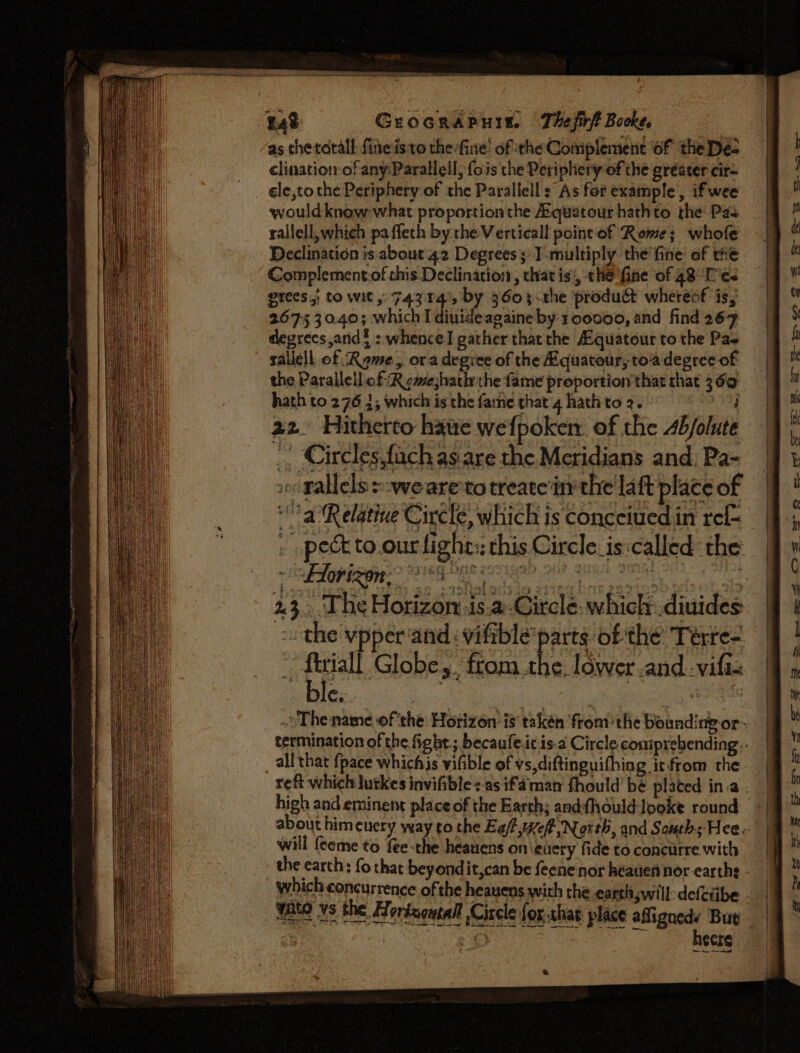 Grocrapuis. Thefirft Booke, | as thetatall fineisito thefine’ of the Complement of the De- clination of any:Parallell, fois the Periphery of the greater cir- ele,tothe Periphery of the Parallell: As for example , if wee would know-what proportion the Aquatour hathto the Pas rallell, which pa fleth by the Verticall point of Rome; whofe Declination is about 42 Degrees ;'I-multiply the fine of the Complement.of this Declination, that is', the fine of 48° Tes grees; to wit, 74314', by 3603 .the product whereof is, 2675 30.40; which I diuideagaine by:1 00000, and find 267 degrees and? : whence! gather thatthe A.quatour to the Pas sallell of Rome, ora degice of the Kquatour, toa degree of the Parallell of R gmejhatlrthe fame proportion that that 360 hath to 276 2; which is the fame that 4 hath to 2. oe 22. Hitherto hawe wefpoken. of the Ab/olute ., Circlesfach as.are the Meridians and: Pa- so Fallels owe areto treate'in the la ft place of — a Relative Circle, which is conceiuedin ref | pect to.ourlight:; this Circle. is:called the : LAorizon, ay mY Bw ; f ‘ | ss ty | : : - the vpper‘and: viftble’ pre ‘ofthe Teérre-. ftriall Globes. from the. lower and.-vifis The name. of ‘the Horizon: is takén ‘fromthe bounding or~ termination of the fight ; becaufeitis.a Circle comprehending all that {pace whichis vifible of vs,diftinguifhing itfrom the reft which lutkes invifible&lt;-as if. aman fhould’bé plated in:a . high and eminent place of the Earch; andfhould looke round -| about himeuery yay to the Eafwef, North, and Souths Hees | will feeme to fee-the heauens on euery fide to concurre with the earth : fo that beyondit,can be feene nor heauien nor earths - which concurrence of the heauens with the earth will: defciibe - Wate vs the Hordsoutall Circle fox. shag place Sy Bue . . COLE . o