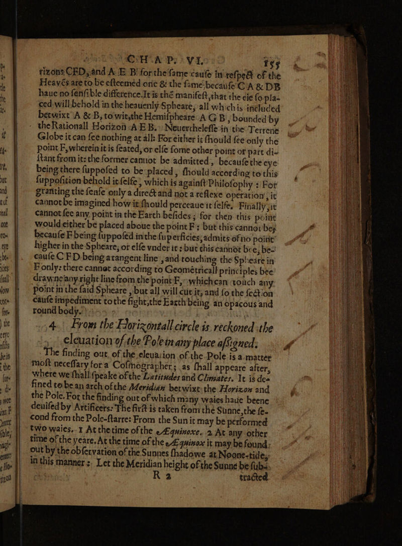 eye bee ies low cote eeye nfs bein the furs » de j wee int F yennes tizons CED,.and AE Bi for the fame caule in refpe&amp; of the Heavés are to be efteemeéd ore &amp; the f: ame:becaufe CA &amp; DB haue no fenfible difference It is ché manifeft that the eje fo pla- ced will. behold in the heauenly-Spheare, all whichis inéluded betwixt A &amp; B, to wit,the Hemifpheare A GB s bounded by the Rationall Horizon A EB.» Neuerthelefle in the Terrene Globe itcan fee nothing at alls For either it fhould fee only the point F, wherein it is feated, or elfe fome other point of part di- {tant from it: the former cannot be admitted, becaufethe eye being there fuppofed to be placed, thould according to this fuppofition behold itfelfe ; which is againft Philofophy : For granting the fenfe only a direA and not a reflexe operation’, ic cannotbe imagined howitfhould perceaue it felfe. Finally jit cannot fee any point in the Earth befides ; for then this pointe wouldeither be placed aboue the point F: but this‘cannat beg becaufe F being {uppofed inthe fuperficies; admits ofiio poitie’ higher in the Spheare; of elfe vnder it s but this cannot be e; be= caule C FD being atangent line , and touching the Spheare in Fonly: there cannat according to Geometrical! principles bee drawneaoyright line from the point E,»whichcan touch any point in the faid Spheare , but all will cut it, amd fo the fection caufe impediment tothe fight;the Earth being an opacous and round body. i 35 ». aD tea ni 4) Lrom the Horizoneall circle is. reckoned the , | cleuation of the Pole inany place afSigned. The finding out, of the eleuacion of the-Pole isa matter moft neceffary fora Cofinographer ; as fhall appeare after, where we fhall 4 peake of the Latitudes and Climates. It is dea fined tobe an arch ofthe Meridian berwixt the Horizon and the Pole. For the finding out of which many waies haute beene denifed by Artificers: The firit is taken from the Siunne, the fe. cond from the Pole-ftarre: From the Sun it may be performed two waies.. 1 Atthetime ofthe e£quinoxe. At any other time of the yeare.At the time of the eA: 4quinox it may be found: out by the obfervation of the Sunnes fhadowe at Noone-tid ey in this manner :. Let the Meridian height of the Sunne be fub- eae R 2 tracted