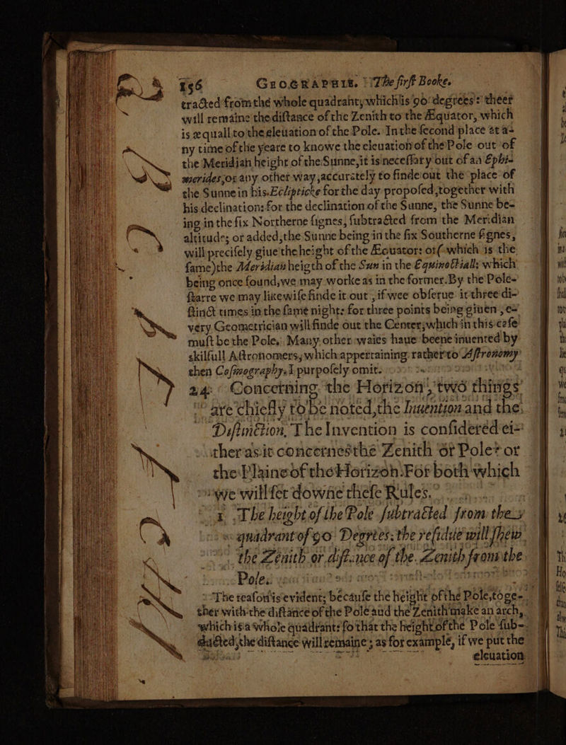 cradted fromthe whole quadrahtywhichlis 9:degrees':’ theer wall remaine thediftance of the Zenith to the Bquator, which is equall.to the eleuation of che Pole. Inthe fecond place at a+ ny time ofthe yeare to knowe the cleuationvof thePole out of the Meridian height of the:Sunne,it isineceffary out of aa Ephi- sierides,ox any. othet way ,accurately to findeiout the ‘place of che Sunnein his.Ecéipticke for the day propofed together with his declination: for the declination of the Sunne, the Sunne be- ing inthe fix Northerne fignes, fubtragted from the Meridian altitude; or added,the Sunne being in the fix Southerne fignes, will precifely giue'the height of the Keuator: ot( which is the. fame)the Aderédiaw heigth of the Sux in the Equine tially which, being once found,we may workeas in the former.By the Pole- ftarre we may likxewifefinde it out ,ifwee obferue: irthree'di- Aind times inthe fame night: for three points being given , c= very Geometrician will finde out the Centerjwhich in thisc2fe mult be the Pole. Many. other waies haue-beene inuented by skilfull Adtronomers, whichappertaining ratherto 4ffronomy’ chen Cofimographys1 purpofely omit. wreny arate sylNOS 24: © Concetning the Horizon’, two things’ “ aye'chiefly tobe noted, the Inuention. and the, Difimétion, The Invention is confideréed ei= therasic concemesthe Zenith ‘ot Pole? or the Paineofthe Horizon For both which | manye'willferdowne thefe Rules? 4 The height of the Role fubtra&amp;ed from thes - Poles ve« ada bted che ditance willremaine ; as for example, if we put the ee oe
