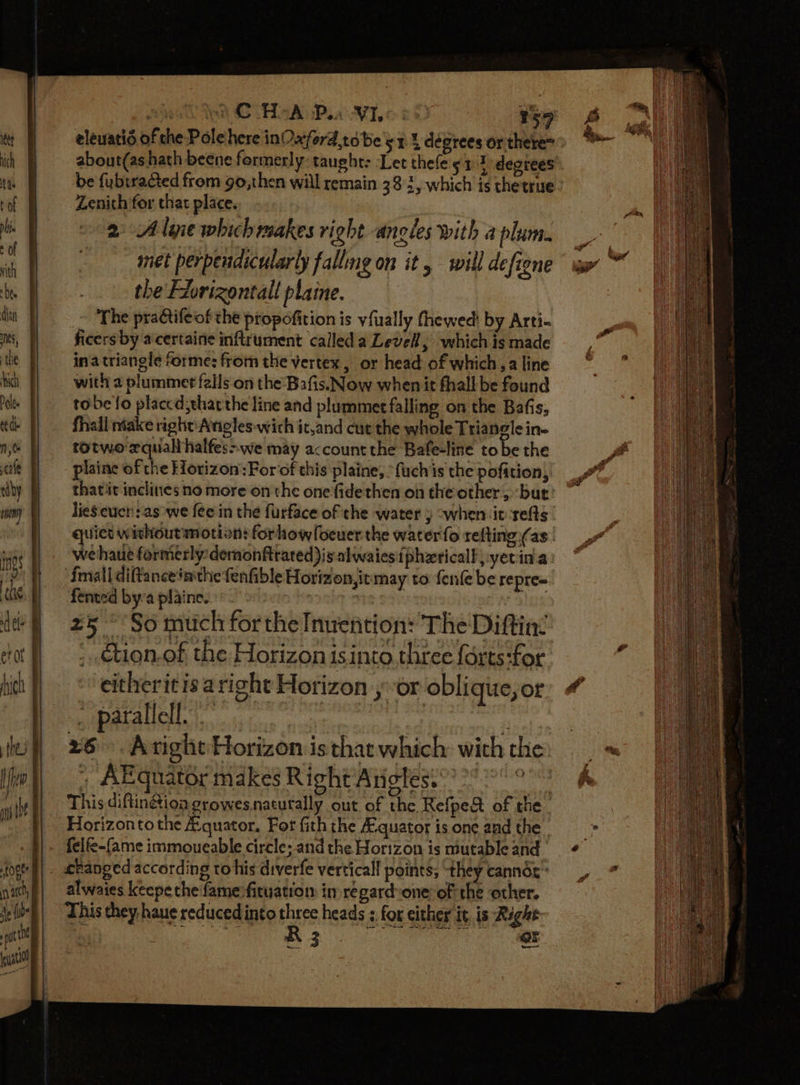 Pie GA SADPLaA No 20) 59 elewatis of the Pole here inOxyord tobe yr 1 degrees or there abour(as hath beene formerly: taught: Let thefe 513 degrees be fubtracted from go,then will remain 38 3, which is thetrue- Zenith for that place. 2: Aliie which makes right ancles with a plum. met perpendicularly falling on it .- will defiene the Fiorizontall plaine. ~ ‘The practifeof the propofition is vfually fhewed! by Arti- ficers by acertaine inflrument calleda Levell, which is made ina triangle forme: from the vertex, or head of which, a line with 2 plummet falls on the Bafis.Now when it fhall be found tobe fo placcd thatthe line and plummet falling on the Bafis, fhall niake right: Angles wich it,and cut the whole Triangle in- totwo equal halfes&gt;we may account the Bafe-line to be the plaine of the Horizon:For‘of this plaine, fuchis the pofition, thatiit inclines no more on the onefidethen on the other, but! ~ lies cucn: as we fee in the furface of the water j “when iv-refts quiet withoutmotion: forhow foeuer the water fo refting (as | wehaue formerly: demonftrated)is.alwaies {phzricall, yetin'a fmall diftancetmthe fenfible Horizon,itmay to fenfe be repre= fented by:a plainc.: ' BUI ON WIDE 25° So much forthe Invention: The Diftin®: _ .cion-of the Horizon isinto three forts:for eitheritisaright Horizon yor oblique, or parallell. : ‘ 26. Aright Horizon is that which: with the , AEgquator makes Right Angles.” oe This diftin&amp;ion growesnaturally out of the Refpe&amp; of the Horizonto the A:quator, Fot fith the Aquatot is one and the y| - felfe-fame immoueable circle; and the Horizon is niutable and otf) . changed according tohis diverfe vertical! points, they canndx” alwaies keepe the famesfituation in regardone of the other. This hey haue reduced into three heads 3, for either it, is Right Pani) IB i. aah OE hl PE on AE
