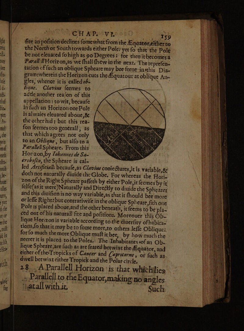 che nel} Jie vie bee Fixe hele dhe obi fh {taf Hoe pit Pes molt he neis nd earth trae ould be nave alles EIS, mld tik rer Of vi the smn ld fee gf Beas “iC fxg CHAP. VY}, Ay gg.) fite an pofition declines fomewhat from the A-quator,either to the Nerth or South towards either Pole: yet fo that the Pole be not eleuated fohigh as 90 Degrees: for then itbecomesa Paral: tH orizon,as we fhall thew in the next. The reprefen- tation of {uch an oblique Spheare may bee feene-inithis Dias gram:whereini the Hotizon cuts the Aiquatour at oblique Ane gles, whence itis called ob. | tique. Clavins {eemes to adde another reafon of this appellation : to wit, becaufe infuch an Horizon one Pole is alwaies eleuated aboue,8¢ the other hid: but this rea- fon feemes too general ; as that whichagrees not only to.an Oblique, buralfoto a Parallel Spheare. From this Horizon,by lohaunes de Sa- erobofto, the Spheare is cal- | led Artificial: becaufe,as Clavius conieAures sitis variable, ge doth not naturally divide the Globe. For whereas the Hotri- zon of the Right Spheare paffeth by cither Pole, it feemes by it felfe(as it were)Naturally and Directly to diuide the Spheares and this diuifionis no way variable,as that it fhould bee more or leffe Right: but contrariwife in the oblique $ pheare,fith one Pole 1s placed aboue,and the other beneath, ic feems to be pla~ ced out of his naturall fite and pofitions. Moreouer this Ob- lique Horizon is variable according to the diuerfity ofhabita- tions,fo thatit may beto fome more,to others lefle Oblique: heerer itis placed tothe Poles, Fhe ‘Inhabitants sof an Ob. lique Spheare,are {uch as are feared betwixt the Hquator, and either of theiTropicks of Cancer and (3 “pricorne , or {uch as. ts 28. A Parallell Horizon ‘is that whichilies » Parallel! to the Equator,making no angles ‘} atall with is | Such: