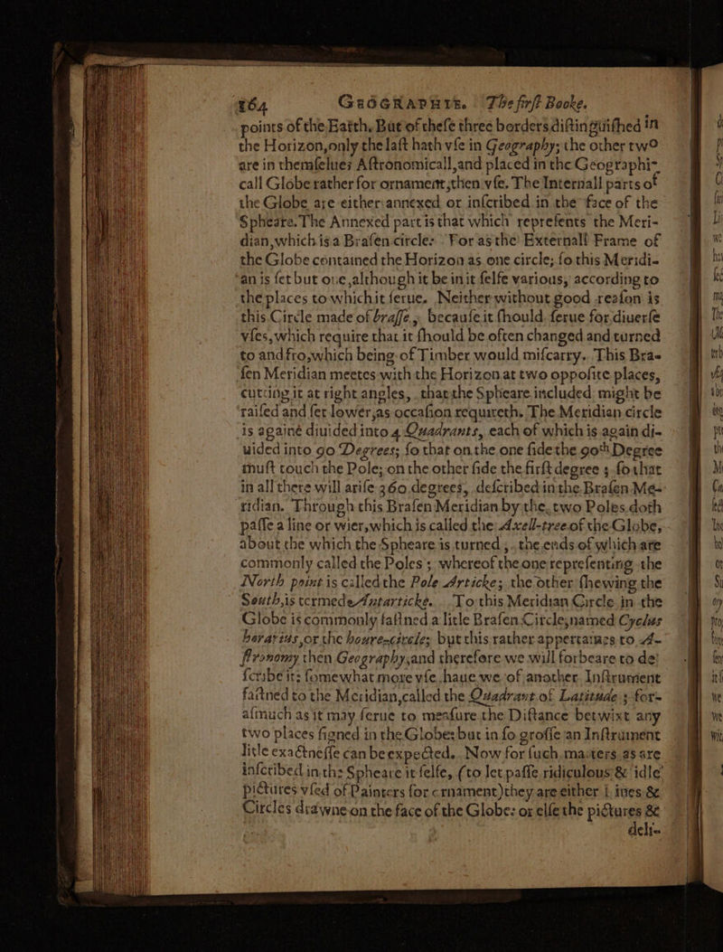 SC ENT ae i ig aa w64 GeoOGRAPHIE. The fir/t Booke. points of the Batth, But of thefe three borders diftin firifhed in the Horizon, only che laft hath vie in Geography; the other tw? are in themfelues Aftronomicall,and placed in the Geographi- call Globe rather for ornament,then vfe. The Internall partso the Globe are either:annexed or infcribed in rhe face of the Spheare. The Annexed partis that which reprefents the Meri- dian which iga Brafen circle: “For asthe’ Externall Frame of the Globe contained rhe Horizon as one circle; fo this Meridi- ‘an is fet but one although it be init felfe various, according to the places towhichit ferue. Neither without good ,reafon is this. Circle made of braffe. becaufe it fhould. ferue for,diuerfe vies, which require that it fhould be often changed and turned to and fro,which being of Timber would mifcarry. This Bra fen Meridian meetes with the Horizont two oppofite places, cutting it at right angles, tharthe Spheare.included; might be raifed and fer lower,as occafion requireth. The Meridian circle is againe diuided into. 4 Quadrants, each of which is again di- wided into go Degrees; fo that onthe one fide the go Degree muft touch the Pole;-on the other fide the firft degree 3 forhar ‘nidian. Through this Brafen Meridian by the. two Poles.doth paffe a line or wier,which is called the: 4xell-treeof the Globe, about the which the Spheare is turned ; tne evids. of which are commonly called the Poles; whereof the one reprefenting the North paint is calledthe Pole rticke; the other {hewing the Seuth,is tcrmedeAxtarticke. ..To:this Meridian Circle in the Globe is commonly faltned a litle BrafenCirclesnamed Cyelus berarius or the houre-cirele; but chis rather appertaiaes to 4 fironomy then Geographysand therefore we will forbeare to de! fartned to the Meridian,called the Quadraut.of Latitude; for= afmuch as it may ferue to meafure.the Diftance betwixt any two places figned in the Globe: but in fo groffe an Inftrainent litle exaétneffe can be expected... Now for fuch, masters as are pictures vied of Painters for crnament)they are either L tnies &amp; Circles draywne-on the face of the Globe: or elfe the pictures 8 deli.