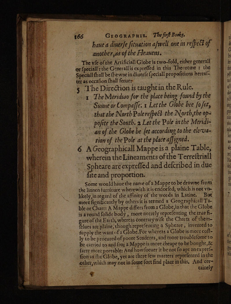GEOGRAPHIES. The firft Booke. ‘ihe | haue a diuerfe fituation afwell one in refpect of I another,as of the Fleauens. | a The vfe of che Artificiall Globe is two-fold, either generall or {peciall : the Generallis expreffed in this Theorcme : the Speciall fhall be fhewne in diuerfe {peciall propofitions hereaf- ter as occafion fhall ferue: 5 ‘The Direétion is taughtin the Rule. 1 The Meridiao for the place being found by the ~~ Sunne or Compaffe. x Let the Globe bee fofet, that che North Polerefpeét the North,the op- pofite the South. 2 Let the Pole inthe Meridi- anof the Globe be (et according to the eleva- tion of the Pole at the place affioned. 6 AGcographicall Mappeisa plaine Table, wherein the Lineaments of the Terreftriall Spheare are exprefled and defcribed in due {iteand proportion. | Some would haue the name of a Mappeto be drawse from the linnen furniture wherewith itis endorfed; which is not vn- _ hikely,in regard of the affinity of the words in Latine. But more EahiGeantly by othersit is termed a Geographical! Ta- ble or Chart: A Mappe differs froma Globe, in that the Globe is around folide body , more neerely reprefenting the true fi- eure of the Eaith, whereas contrarywife the Charts of them- felues are plaine, though reprefenting a Spheare , inventedto - &amp; fupply the want of a Globe.For whereas a Globe is more coft~ ly to be procured of poore Students, and more troublefometo © | be carried to.and fro; a Mappeis more cheape to be bought,8¢ farre more portable: And howfocuer it be not fo apt anex pref{a Gones the Globe, yet are there few matters reprefented in the other, which may not in fome fort find place inthis, “And cer [cle ao: Sele