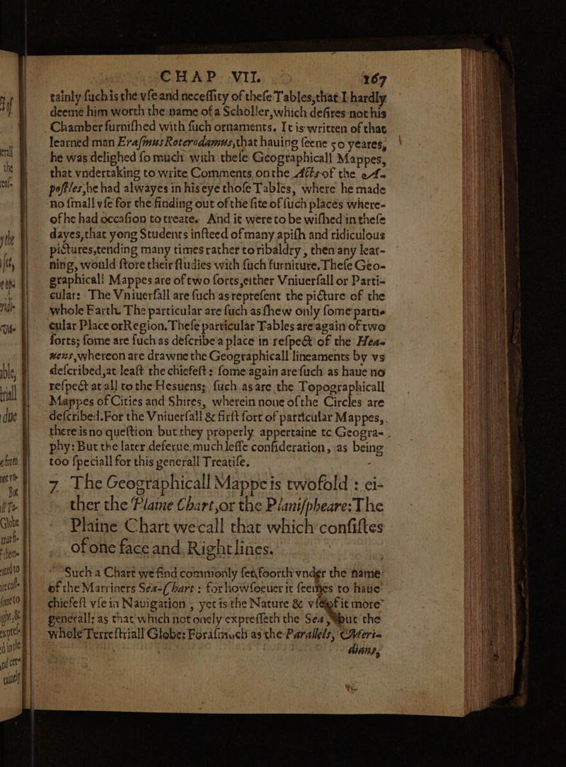 tainly {uch is the vfeand neceffity of thefe Tables,thatI hardly deeme him worth the name of a Scholler, which defires nothis Chamber furnifhed with fuch ornaments. Ic is-written of that learned man ErafmusRoteredamus,that hauing feene 50 yeares, he was delighed fo much with thele Geographicall Mappes, that vndertaking to write Comments onthe Attsof the ef. poftles he had alwayes in hiseye thofe Tables, where he made no {mall vfe for the finding out of the fite of fuch places where- ofhe had occafion totreate, And it were to be wifhed inthefe dayes, that yong Students infteed of many apith and ridiculous pistures,tending many timesrather toribaldry , then any lear- ning, would ftore their ftudies with fuch furniture. Thefe Geo- graphical! Mappes are of two forts,either Vniuerfall or Parti- cular: The Vniuerfall are fuch asreprefent the picture of the whole Barth. The particular are fuch as fhew only fome partie cular Place orRegion, Thefe particular Tables areagain of rwo forts; fome are fuch as defcribea place in refpect of the Heae wens, whereon are drawne the Geographicall lineaments by vs defcribed,at leaft the chiefeft: fome again arefuch as have no refpect atall tothe Hesuens;, fuch asare the Topographical Mappes of Cities and Shires, wherein none ofthe Circles: are defcribed.For the Viniuerfall &amp; firft fort of particular Mappes, . there isno queftion but they properly appertaine tc Geogra- phy: But the later. deferue much leffe confideration, .as being too fpeciall for this general Treatife, 7 The Geographicall Mappcis twofold : ei- ther the Plame Chart,or the Pianifpheare: The Plaine Chart wecall that which’ confittes of one face and. Rightlines.