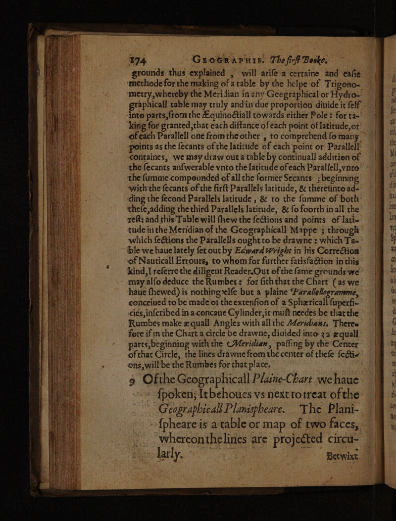 grounds thus explained , will arife a certaine and eae . ‘methodefor the making of atable by the helpe of Trigono- ‘metry, whereby the Meridian in any Geegraphical or Hydro-. graphicall table may truly andin due proportion diiide it felf into parts, from the Equinoctiall towards either Pole: for t2- ‘King for granted,that each dittance ofeach point of latitude, or’ ofeach Parallell one fromthe other , to comprehend fo many ~ points as the fecants of the latitude of each point or Parallel!’ cOntaines, we may draw out a table by continuall addition of ‘the fecants anfwerable vnto the latitude of each Parallell,vnto the fumme.compeunded of all the former Secants. ; beginning “wich the fecants of the firft Parallels latitude, &amp; theretinto ad- ‘ding the fecond Parallels latitude , &amp; to the fumme of both: thefe,adding the third Parallels latitude, 8 fo foorthinall the seft; and this Table will fhew the feAions and points of lati tude inthe Meridian of the Geographicall Mappe ; through which feGtions the Parallells ought to be drawne : which Ta- ble we haue lately fet ourby Edward Wright in his CorreGtion ‘of Nauticall Errours, to whom for further fatisfa&amp;ion in this kind,I referre the diligent Reader.Out of the fame grounds we may alfo deduce the Rumbes: for fiththat the Chart (as we haue fhewed) is nothing :elfe but a plaine Parallelograrme, conceiued to be made of the extenfion of a Sphzricall fuverfi- cies, inferibed in a concaue Cylinder, it muft needes be thatthe Rumbes make x quall Angles with all the A¢eridtans. Theres fore if in the Chart a.circle be drawne, diuided into 32 gquall parts, beginning with the (Meridian, palling by the Center ofthat Circle, the lines drawne from the center of thefe featie ons, will be the Rumbes for that place. | 9 Ofthe Geographicall Plaine-Chart we haue - fpoken; Itbehoues vs next totreat ofthe Geograplicall Planispheare. The Plani- {pheare is a table or map of two faces, wherconthelines are projected circu- Jar ly. Betwixt