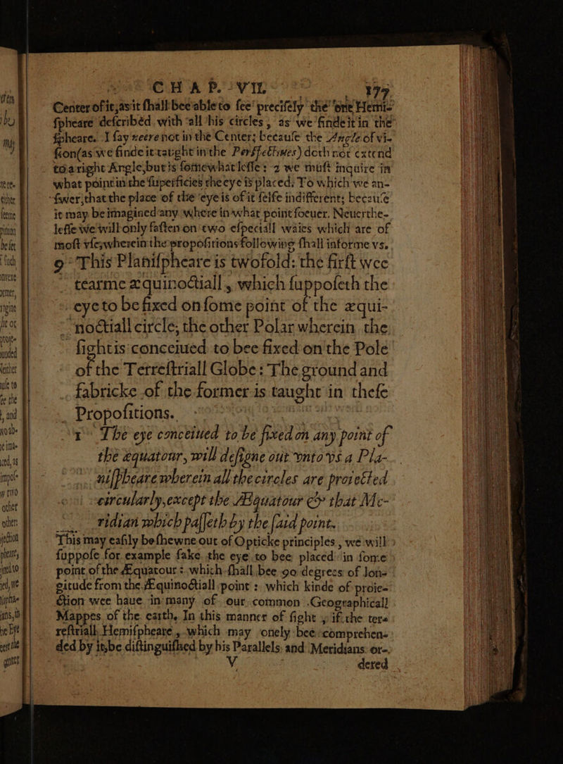 tP fe either leeme hoy f be fet nveXe tue, be ot fee ne to and veCtiol oleate, man) ed, yaplihe ne Eye eeit te gett f erences A ETT EC LT Le , pak Ow A Pl vin ds: 9 Center oficjasit fhaltbee'ableto fee’ precifély ‘the’ ‘one Hemi- fpheare defcribéd with ‘all /his circles, as we findeitin the’ fion(as we findeitravght inthe Pers$cthiwes) doth not extend toaright Argic,buris fomewhatlefie: 2 we muft inquire in what poinrin the fuperficies che eye is placed: To which we an- it may be imagined any where in what paint foeuer. Neucrthe- lefle we willonly faften on two efpectall waies which are of moft vfeywherein the propofitionsfollowine fhall informe vs. 9° This Planifpheare is twofold: the firft wee ~ tearme 2 quinodtiall , which fuppofeth the = eyeto be fixed onfome point of the xqui- ~““nodtiall circle; the other Polar wherein the: - fightis'conceiued to bee fixed on'the Pole of the Terreftriall Globe: The ground and fabricke of the former-is taught in thefe Propofitions.. Sas pesca ehh 1 The eye conceived to be fixed on any point of the equatour, wilh define out ontops a Pla- ni[pbeare wherein all the circles are protected circularly, except the Aguatour &amp; that Me- “- ridian which pafleth by the {ard point. This may eafily befhewne out of Opticke principles, we will fuppofe for example fake. the eyeto bee placed’in fone point, of the A.quatour + which -fhall bee go degrees of Jon=” gitude from the .quino@iall point :. which kinde of proie- Gtion wee haue in‘many of our.common .Geographicall - Mappes. of the. earth, In this manner of fight , if. the ters reftriall, Hemifpheare., which may ‘onely bee comprehen. . dered