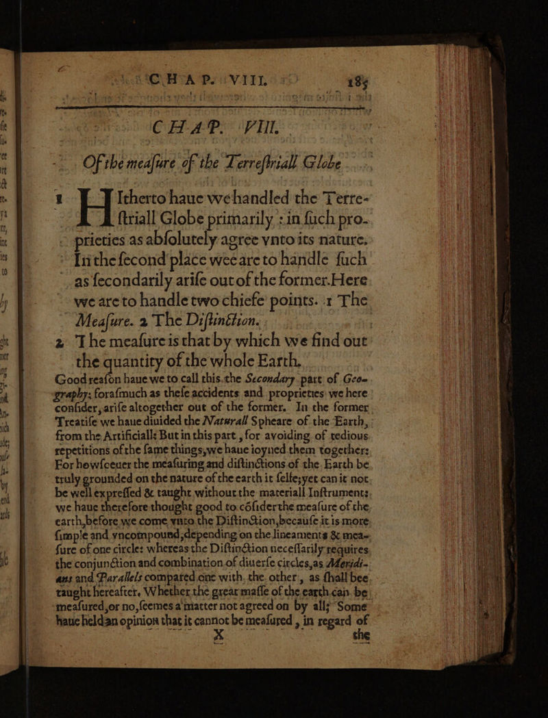 ech Mee A Pe VT YT, ae CUE A NET | Of the meafure of the Lerreftriall Globe 1 Itherto haue wehandled the Terre- | ftriall Globe primarily :in fach pro- prictics as abfolutely agree ynto its nature. Irithefecond place weeareto handle fuch as fecondarily arife outof the former.Here we areto handle two chiefe’ points. x The ~ Meafure. 2 The Diftinétion.: : 2 The meafureis that by which we find out the quantity of the whole Earth. Good reafon have we to call this.che Secondary part of Geou graphy: forafmuch as thele accidents and_proprieties: we here confider, arife altogether out of the former. In the former. Treatife we haue diuided the Vatarall Spheare of the Earth, : from the Artificialls But in this part , for avoiding of tedious repetitions of the fame things,we haue ioyned them together: For howfceuer the meafuring and diftinctions of the. Earth be truly grounded-on the nature of che earch it felfe;yet canic noc be well expreffed &amp; taught withoutthe materiall Inftruments we haue therefore thought good to.cdfiderthe meafure of the earth, before we come ynto.the DiftinStion,becaufe it is more {imp'e and yncompound; depending on the lineaments &amp; mea-, fure of one circle: whereas the Diftinétion neceflarily requires the conjunétion and combination.of diuerfe circles,as Afenidi- ans and Parallels compated one with, the. other:, as {hall bee, taught hereafter. Whether the grearmaffe of the earth.can. be haue heldan opinion that it cannot be mealured , in regard of ses Ap tn Sie the ed