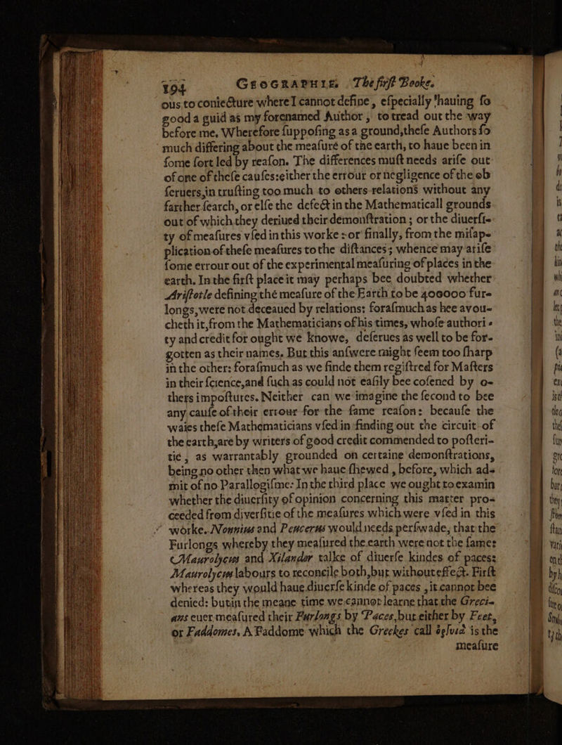 Tos GEOGRAPHIE. The firf? Booke. ous toconieture where cannot define, efpecially ‘hauing fo gooda guid as my forenamed Author , to tread out the way before me, Wherefore fuppofing asa ground,thefe Authors fo much differing about the meafuré of the earth, to have been in fome fort led by reafon. The differences muft needs arife out of one of thefe caufes:either the errour or negligence of the ob fervers,in trufting too much to others relation’ without any farther earch, or elfe the defect in the Mathernaticall grounds out of which they deriued their demonftration ; or the diuerfi- ty of meafures vied inthis worke zor’ finally, fromthe mifap- plication of thefe meafures tothe diftances; whence may arife {ome errour out of the experimental meafuring of places in the earth, Inthe firft placeit may perhaps bee doubted whether Ariffotle defining thé meafure of the Earth to be 400000 fure longs, were not.deceaued by relations: forafmuchas hee avou- cheth it,from the Mathematicians of his times, whofe authori ty andcredit for ought we Knowe, deferues as well to be for. gotten as their names, Bur this anfwere might feem too fharp in the other: forafmuch as:we finde them regiftred for Mafters in their {cience,and fuch as could not eafily bee cofened by e- thers impoftures. Neither can we imagine the fecond to bee any caufeoftheir errour for the fame reafon: becaufe the waies thefe Mathematicians vfed in finding out the circuit-of the carth,are by writers of good credit commended to pofteri- ti¢ , as warrantably. grounded on certaine demonftrations, being no other then what we haue fhewed , before, which ads mit of no Parallogifme: Inthe third place we ought toexamin whether the diuerfity ef opinion concerning this matter pros ceeded from diverfitie of the meafures which were vfed in this worke.. Nonnius and Peacerus would nceds perfwade, thatthe Furlongs whereby they meafured the.carth were not the fames CMaurolycus and Xilandar talke of diuerfe kindes of paces: Maurolycus labours to reconeile both, bur withouteffea. Firft whereas they would haue dinerfe kinde of paces , it cannot bee denied: butin the meane time we.cannor learne that the Greci- azs cucr meafured their Furdangs by Paces bur either by Feet, or Faddomes, AFaddome which the Greekes call ée/us is the meafure % x - Sito . tris — a
