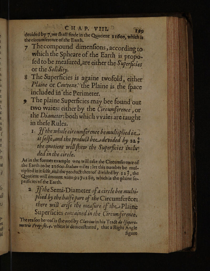CHAP. VIE ¥$9 which the Spheare of the Earth is propo- fed to be meafuréd,are either the Superficies or the S. olidity. | : Plaine or Conyexe: ‘the Plaine is the {pace ‘included inthe Perimete | two waies: cither by the Circumference-, or the Dzameter: both which yvaies are taughe: in thefe Rules. : | 1, Lf the whole circumference bemultiplied ine it ‘felfe,and the product becodevided by t25 the qnotient will fhew the S uperficies inches ded inthe circle, bios 2d plied by the halfe part of the Circumferécey. there wil) arife the meafure.of thes Plaine Su perticies coniainedinthe Circum erence, figure.