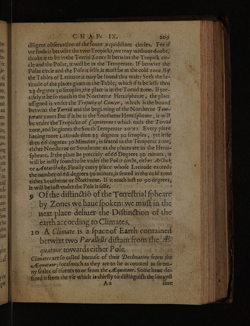 Se a pan C H A P. 1 ve 209 diligent obferuation of the foure 2 quidiftant circles. Forif wefindei: betwixt the two Tropicks we may withour-doubs; thinke ic to be inthe Torrid Zone: It betwixt the Tropick cir cle and the Polar, st-will be in the Temperate. If beewixe the Polar circle and the Pole tt felfe,it mult bem the cold zone. By’ the Tables of Latitude it may be found this wale: Seek the 1a- titude of the places giuen in the Table; which ifit be leffe thery 22 degrees 30 {cruples the place is inthe Torrid zone. If pre- affiened is vnderthe Tropicke of Cancer, which isthe bound betwixt the Torrid and the begianing ofithe Nértherne Fem- perate zone: But if it be in the Southerne Hemifpheare., it will zone,and beginnes theSouth Temperate zore: Every plare having more Latirudethen 23 degrees 30 {cruples , yet lefle then 66 degrees 30 Minutes 5 ts feated in the’ Femperat zone, fpheare. Ifthe place be precitely of 66 Degrees 30 minuts ; it will be iuftly foundto be vnder the Poler circle, either Aritick, or eAatarélicke. Finally cuery place whofe. Latitude exceeds thenumber-of 66.degrees 30 minuts,is feated in the:cold zone it-will beiaft-vinder the Pole it felfe. ’ 9 Ofthediftin&amp;io of the Terreftrial fpheare * by Zones we haue Horse wemuftin, the next place deliuer the Diftin@ion ‘of the earth according to Climates, ie 10 -A Climate.is a fpaceof Earth contained betwixt two Parallels diftant fromthe At guatour towards either Pole, ae Climates arefo called becaufe of their Declination from the eiquatonr; forafmuchas they areto-be accounted as foma- ny {cales of afcents toor from the e#quatozr. Soinc hauede- fined itfrom the vie which is-chiefly to.diftinguifh the longeft | : Aa He time