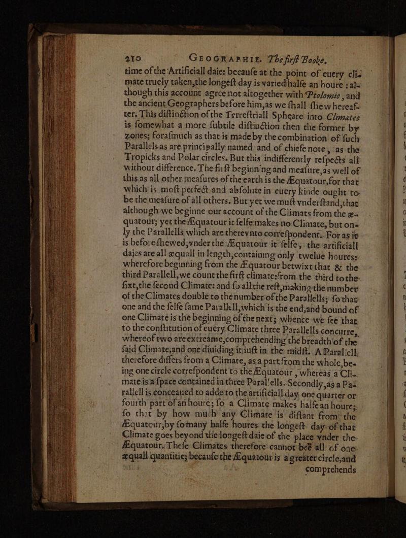 time of the ‘Artificial daies becaufe at the point of euery clie mate trucly taken,the longeft day is variedhalfe an houre :al= though this account agree not altogether with Prolomie , and the ancient Geographers before him,as we fhall thew hereaf. ter. This diftinction. of the Terreftriall Spheare into Climates is fomewhat a more fubtile diftinGion then the former by zones; forafmuch as that is made by the combination of fuch Parallels.as are principally nated and of chiefe note, as the Tropicks and Polar circles. But this indifferently refpeéts alf without difference, The fii ft beginn’ng and meafure,as well of this.as all other meafures ef the earth is the A quatour,for that which is moft perfe&amp;.and abfolute in euery Kinde ought to- be the meafure of all others. Buryet we muft ynderftand,that although we beginne our account of the Climats from the x= quatour; yer the Kquatour it felfemakes no Climate, but on« ly the Parallels which are therevnto correfj pondent.. For as it is beforefhewed,vnder the:Aquatour it felfe, the artificial dajes are all equall in length, containing only twelue houres: wherefore beginning from the &amp;quatour betwixechat &amp; the third Parallell,we count the firft climate:from the third tothe fixt,the fecond Climate: and fo allthe reft,makin othe number of the Climates double to thenumberof the Parallels &gt; fothas one and the felfe fame Parallel which is the end,and bound of one Climate is the beginning of the next; whence we fee thar to the conftitution of every. Climate three Parallells concurre,. whereof two areex treame,comprehending the breadth'of the. faid Climate,and one dividing iriuft in the midit.. A Paral ‘elf, therefore differs from a Climate, asa partfrom the whole, bes ing one circle correfpondent to the A-quatour , whereas a Clie. mate isa {pace contained inthtee Paral'ells.. Secondly as a Pas rallell is conceaued to adde'to the artificial day. one quarter or fourth part of anhoure; fo a Climate makes halfean houre;. fo that by how much’ any Climate is diflant from™ the fEquatour,by fomany halfe houres: the longelt. day-of that Climate goes beyond the longeft daie of the place wnder the: fEquatour. Thefe Climates therefore: canhot be@ all of one. equal quantitie; becaufc the Lquatout is a greater circlejand Gd | comprehends ST SATEEN EEE ee cS “= = — eo