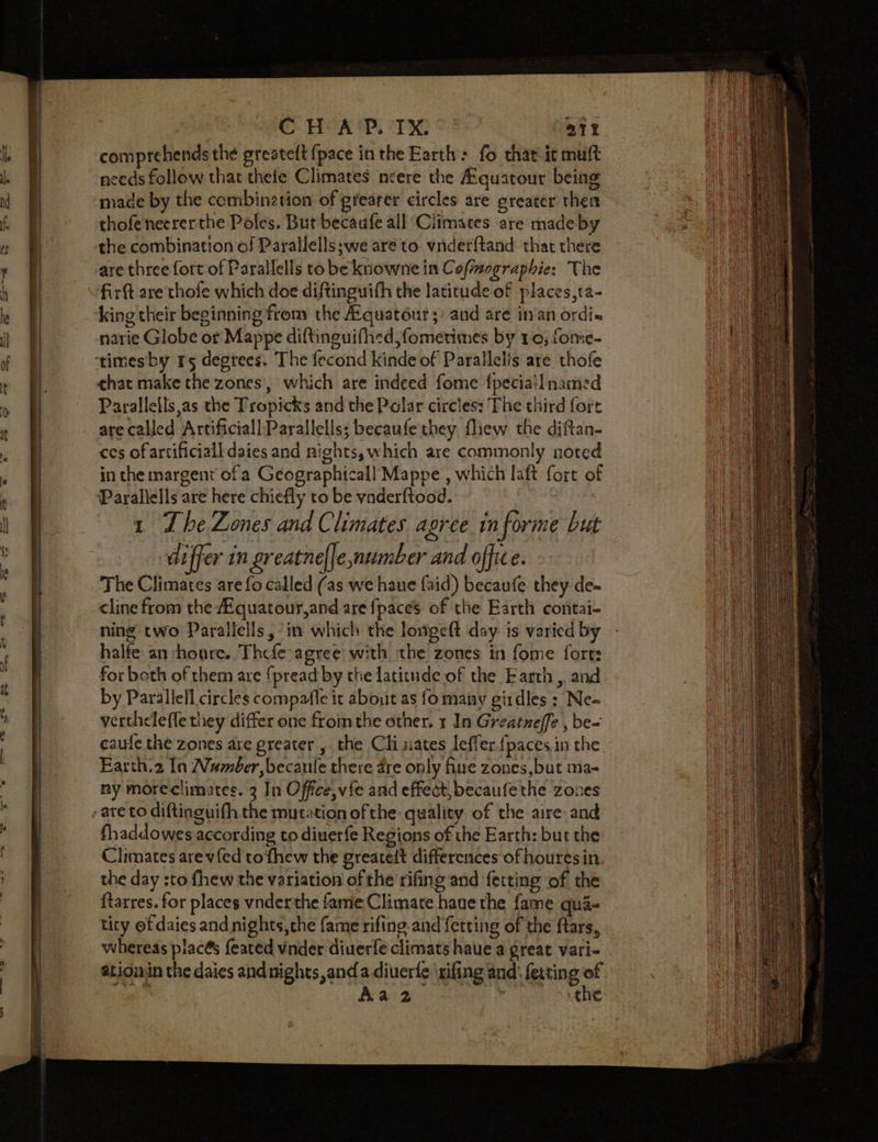 at comprehends the greateft {pace in the Earth &gt; fo that it muft needs follow that thefe Climates ncere the Aquarour being thofenecrerthe Poles. But becaufe all Ciimates. are made by the combination of Parallells;we are to vnder{tand that there are three fort of Parallells to be knowne in Coftmographie: The firft are thofe which doe diftinguith the latitude of places,ta- king their beginning from the Aquatéur 5) and are in‘an ordi« narie Globe or Mappe diftinguifhed,fometimes by 10, fome- chat make the zones’, which are indeed fome fpeciail named Parallels as the Tropicks and the Polar circles: The third fore are called Artificiall-Parallells; becaufe they fliew the diftan- ces of artificiall daies and nights, which are commonly noted in the margent ofa Geographicall Mappe , which laft fort of Parallells are here chiefly to be vnderftood. 1 Lhe Zones and Climates agree informe but differ in greatne{le, number and office. The Climates are fo called (as we haue faid) becaufe they de- cline from the AEquatour,and are {paces of the Earth contai- ning two Parallells, in which the longeft day. is varied by halfe an houre. Thefe-agree with the zones in fome forts for beth of them are {pread by the latitude of the Farth,, and by Parallell circles compafle it about as fo many girdles : Ne- vertheleffe they differ one fromthe other, 1 In Greatneffe , be- eaute the zones are greater , the Clisiates leffer {paces.in the Earth.2 In Number, becaule there dre only fiue zones,but ma- ny moreclimates. 3 In Office, vfe and effect, becaufe the zones fhaddowes according to diuerfe Regions of the Earth: but the Climates are vfed tofhew the greatedt differences of houresin the day :to fhew the variation of the rifing and fetting of the ftarres. for places vnderthe fame Climate hane the fame qua- tity of daies and nights, the fame rifing and fetting of the ftars, whereas piacés feated vnder diuerfe climats haue a great vari- ation the daies andnights and a diuerfe \sifing and’ fetting of ae Aa2- | the