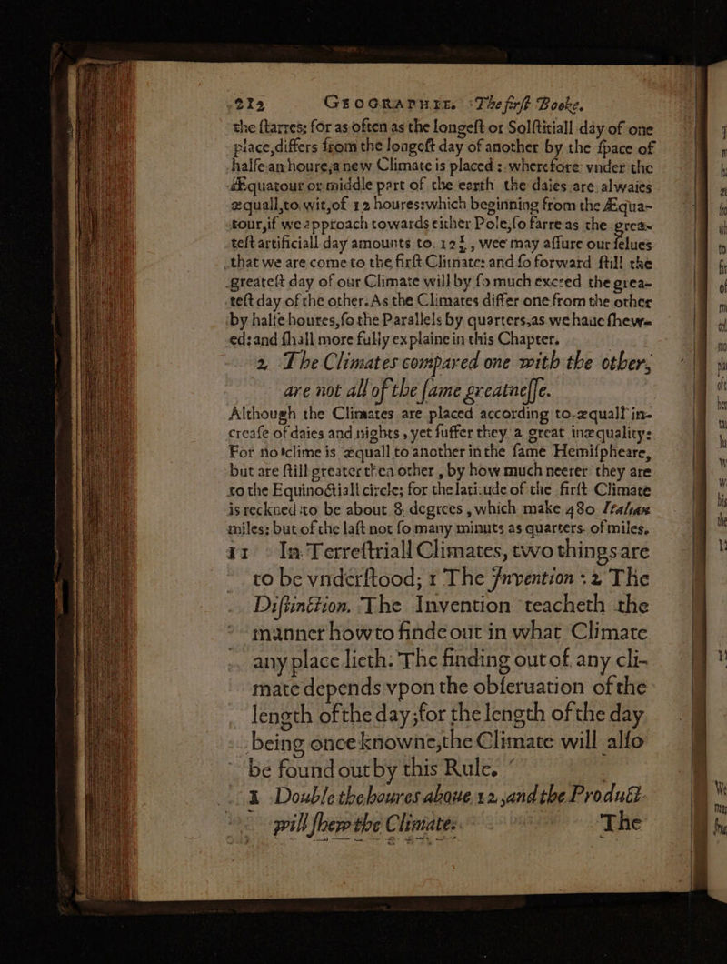 the {larres; for as often as the longeft or Solftitiall day of one place,differs from the longeft day of another by the {pace of halfean-houre,a new Climate is placed :. wherefore: vnder the éEquatour or middle part of the earth the daiesare. alwaies zquall,to. wit,of 12 houres:which beginning from the Zqua~ tour, if we 2pproach towards either Pole,fo farre as the grea teftartificiall day amounts to. 123, wee may affure our fetocs that we are come to the firft. Climate: and fo forward fill the greatelt day of our Climate will by fo much exczed the grea~ teft day of the other.As the Climates differ one-from the other by halte houtes,fothe Parallels by quarters,as. we haue fhew= ed: and fhall more fully explaine in this Chapter. 2, The Climates compared one with the other, are not all of the fame greatuelfe. Although the Climates are placed according to,equalf in- creafe of daies and nights , yet fuffer they a grcat inzqualitys For notclime is quall to another inthe fame Hemifpheare, but are ftill greater thea other , by how much neerer they are tothe Equinoégtiall circle; for thelati:ude of the firft Climate is reckued to be about 8. degrees , which make 480 Jtalax miles; but of the laft not fo many minuts as quarters. of miles, 11» Ia Terreftriall Climates, two things are to be vnderftood; 1 The fnvention ;2 The Diftunétion. The Invention ‘teacheth the manner howto finde out in what Climate any place lieth: The finding out of any cli- mate depends vpon the obferuation of the ~ length ofthe day ;for the length of the day _ being once knowne,the Climate will alfo be found outby this Rule. ’ | pill leer the Climate The fot
