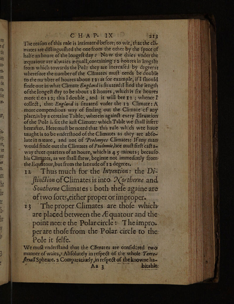 The reafon of this rake is intimated before; to wit; thatthe cli- miates aré diftinguifhed the one from the other by the {pace of halfean houre of the longeft day: Now: the daies’ ynder the equatour are alwaies equall containing ¥2 houres in lengths from which towards the Pol: they are increafed by degrerss wherefore thenumberof che Cliniates muft needs be double to the number of houresaboue 12: a8 for example, if I fhould finde out in what’ Climate England is fituated:I-find the’ length ofthe longeft day to be about 18 houres , whielvis fix houres more then 12; this I double ; and it will bee 22 ; whence f colleA, that Exgland is fituated vnder the'12 Climate: A place;is by acertaine Tabley-wherein againftevery Blewation of the Pole is fet the inft Climate:-which Table we fhall infert hereafter. Here muft benoted that this rule which wee haue tauchtis to be ynderftood of the Climates as they are abfo- lutein nature, and not of Pro/omyes Climates: If any mar’ would finde out the Climates of Ptelomie, bee mult firlt caft ae his Climates, as we fhall thew, beginne not immediatly from: the Equatour,but from the latitude of 12 degrees. . 12 Thus much for the Invention: the Dz- ‘ftttion of Climates is into. ACortherne. and. Southerne Climates : both: thefe againe are of two forts,cither proper or improper. 13. The proper.Climates are thofe whicly are placed between the A quatour and the: point neere the Polarcircle = Theimpro.. yer are thofe from. the: Polar. circle to the: Pole it felfe. | | We muft vnderftand that the Climates are confidcred two manner of waies,r Abfolutely in refpect of the whole: Terres frsal Spheare. 2 Comparatiuely ,in refpec&amp;t of the knowne ha-. ore atc arinee Se Mees A The. ee ee