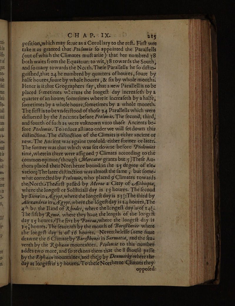 CH AP... 1X: 2t6 pofition,which may ferue as a Corollary to the reft. Firft wee take it as: granted that Prolomie fo. appointed the Parallells (out of which the Climates: muttarife ): that hee numbred 38 both waies from the Equatour: to wit, 38 towards the South} and fo many towards the North. Thefe:Parallells ‘he fo diftins guifhed,that 24 he numbred by quarters of houres, foure by halfe houres,foure by whole houres’, &amp; fix by whole months: Hence is it that Geographers fay, thata new Paralleilis to be placed fometimes: wi:creas the longeft day increafeth’ by a: quarter ofan houre; fometimes whereit increafeth by ahalfe, fometimes by a whole houre;fometimes by: a. whole moneth: The firft isto be vnderftood of thofe 24 Parallells which were deliuered by the Ancients before Prolomie, The fecond, third, and fourth of fuch as were yvnkhown vnto thefe Ancients be- fore Ptolomie. To reduce allinto order we will fecdown this. diftinion. The diftinG@ion of the Climatsis either ancient of new. The Ancient was againe twofold-‘either former: or-later.. The former was that which was fetdowne' before Prolomies time, wherein there were affigned’7 Climats according tothe common opinion(thaugh «Mercator grants buts )Thefe Au- thors placed their Northerne boundin the 25 degree of eles yation; The later diftinion wasalmott the fame’; bur fome- what corre&amp;ted by Pralomie, who: placed-9 Climates towards theNorthaThedirtt pafled' by AZerce a Citty of ethiopia; where the longeft ot Solftitiall day is. +3 houres. The fecond by Sicneine Agypt,where the longett day is 3 3:The third by Alexandria ineA cypt,wherethe logeftday is 54 houres, The- 4h by the Iland of Rhodes; where the lengelt day isof 1440. The fift by Rome, where they haue the length: of the long: ft day 15 houres.*The five by Pontusywhere the longeft day is 75 houres. The feaueath by the mouth of ‘Borifbenes where the longeft dayts'6f 16 houres:: ‘Nevertheleffeformechaue. drawne the 6 Climate by Borifthenes in Sarmatia, andthe fea venth by the Riphean mountatites. Ptolomée to this ‘number: addés two more, and fo'reckons them that the 8 fhould paffe- by the’'Riphean‘mountaines and theg by Denmarkewhere the: day at longeftis 17 houres,'Tothefe Northerne*Climats they: i? oppofed: