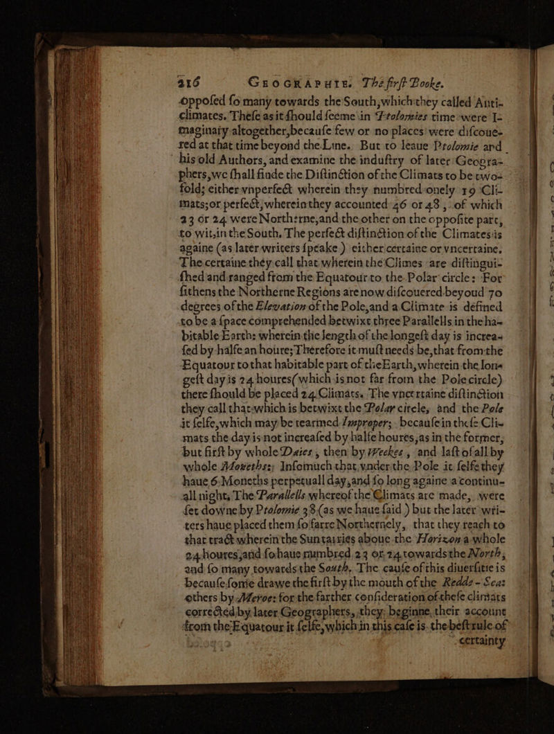 oppofed fo many towards theSouth,which:they called Anti: climates. Thefe asit fhould feeme\in Ptolomies time-were [= maginaiy altogether,becaufe few or no places’ were difcoue- red at that time beyond che-Line.. But co leaue Prolomie ard his old Authors, and examine the induftry of later'Geovra= phers, we fhall finde the Diftin@tion of the Climats to be rwo- fold; either vnperfec&amp;t wherein they numbredonely 19 Cli- 23 or 24 were Northsrne,and the other on the oppofite part, to wit,inthe South. The perfec&amp; diftin&amp;ion of the Climatesis againe (as later writers {peake ) either'cerraine or vncertaine, The-certaine they call that wherein che‘Climes are diftingut- fhed and.ranged from the Equatourto the Polar circle: For fithens the Northerne Regions are now difcouered-beyoud 7o degrees of the E/ewation of the Pole,and a.Climate is defined to be afpace comprehended betwixt three Parallels in the ha- bitable Earth: wherein. the length of the longeft day is increas fed by -halfean houre; Therefore it muft needs be,that fromthe Equatovr tothat habitable part of cheE arth, wherein the lon- geft day is 24 houres( which isnot far from the Polecircle) there fhould be placed 24 Climats. The vncertaine diftinGtion they call chatwwhich is betwixt the Polar cireles and the Pole it felfe, which may be tearmed Yasproper; becaufein thele Clie mats the day. isnot inereafed by balfe houres,as in the former, but firft by whole Dates, then by Weekes , and laft ofall by whole Adoxeths:; Infomuch that, vnderthe Pole it felfethey haue 6.Moneths perpetuall day,and fo long againe a continu- all night; The Paralleils whereof the €limats are made, were fet downe by Prolomie 38,(as we haue {aid ) but the later wti- ters haue placed them fofarre Northernely, that they reach to thar tract wherein'the Suntaisies aboue the Horizon.a whole 24-houres,and fohaue mumbred 23 of 24.towardsthe North, and fo many towards the South, The cause of this diuerfitie is becaufefonie drawe the firft bythe mouth ofthe Redd? -'Sca: others by Meroe: for the farther confideration of thefe clintats corrected by lacer Geographers, they, beginne, their account com the-E quatour it felfe, which in this cafe is.thebeftrule.of | “certainty en yo A ws a a a a ee as