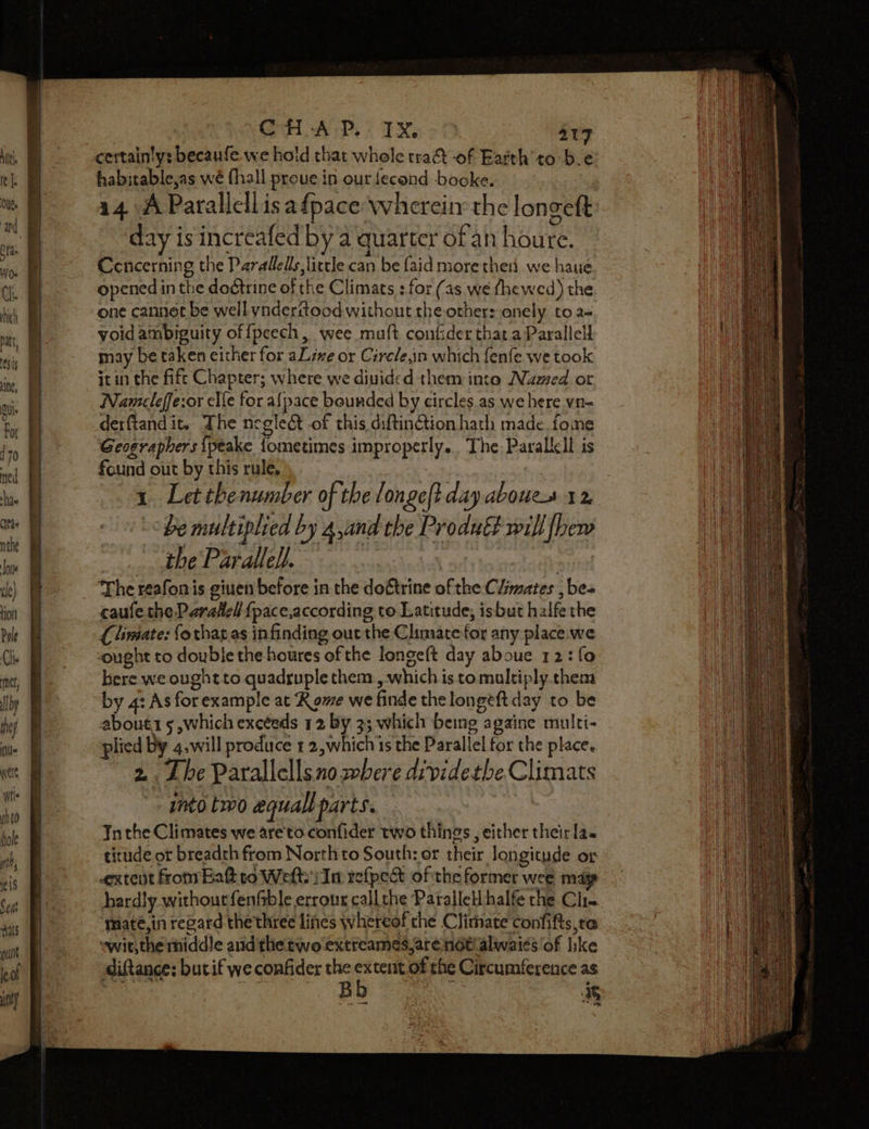 n=] = =&gt; - = ao ae certainty: becaufe we hold that whole tra -of Earth’ to be habitable,as wé (hall proue in our fecond booke. 14 A Parallellisafpace whereir the longeft day is increafed by a quarter of an houre. Concerning the Parallels little can be faid more then we haue opened in the doctrine of the Climats : for (as we fhewed) the one cannet be well ynderitood without the other: onely to a- yoid ambiguity offpeech, wee mult confider that a Parallell may be taken either for aL sve or Cirele,in which fenfe we took it in the fift Chapter; where we divided them into Named or Nameleffe:or elfe for afpace bounded by circles as we here vn- derftand it. The negledt of this diftintion hath made fone Geographers {peake fometimes improperly. The Parallell is found out by this rule, 1 Letthenumber of the longeft day aboues 12 “be multiplied by a,and the Produét will fbew the Parallel). caufe the Paradel {pace,according to Latitude, isbut halfe the Climate: forhar as in finding out the Climate for any place.we cought to double the houres of the longe(t day aboue 12: fo here we ought to quadruple them , which is tomultiply them by 4: As for example at Rome we finde the longeft day to be about 5 ,which excteds 12 By 3; which being againe multi- plied by 4.will produce 1 2,which is the Parallel for the place, 2. The Parallellsno where dividetbe Climats into two equall parts. Inthe Climates we are'to confider two things , either their la. titude or breadth from Northto South: or their Jon gitude ot extent fromEatto Weft i In refpect of the former wee may hardly without fenfrble errour call the Parallel halfe the Clie ‘mate, in regard thethree lines whereof che Climate confifts,ta swit,the rhiddle and the two extreames are not! alwai¢s of like diftance: bucif we confides the see of the Circumference as -_— NE Sao