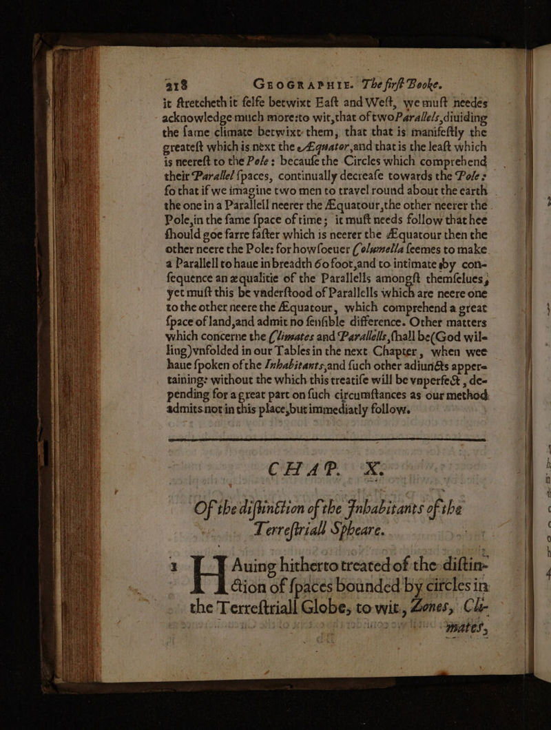 it ftretcheth it felfe becwixe Eaft and Welt, we muft needes acknowledge much more:to wit,that of twoParalle/s,diuiding the fame climate betwixt them, that that is manifeftly the greateft which is next the e£quator,and thatis the leaft which is neere{t to the Pe/e: becaufethe Circles which comprehend their Parallel fpaces, continually decreafe towards the Pole s 2 the one ina Parallel! neerer the A.quatour,the other neerer the Pole, in the fame {pace of time; it muft needs follow that hee fhould goe farre fafter which is neerer the A’quatour then the other neere the Pole: for howfoeuer ( olumella feemes to make a Parallell to haue inbreadth 60 foot,and to intimate sby con- fequence an equalitie of the Parallells amongft themfelues, yet mutt this be vaderftood of Parallells which are neere one tothe other neere the Aquatour, which comprehend a great fpace of land,and admit no fenfible difference. Other matters which concerne the { limates and Parallels (hall be(God wile ling) vnfolded in our Tables in the nexe Chapter, when wee haue {poken of the Jnbabitants,and fuch other adiunéts appere taining: without the which this treatife will be vaperfe&amp; , de- pending for agreat part on {uch circumftances as our method: admits not in this place, but immediatly follow. CHAP. X. Of theidiftinetion of the Fnbabitanes of rhe Terreftriall Spheare. vi 1 ! Auing hitherto treated of the sittin the Terreftriall Globe; to wit, Zones, Cle mates,