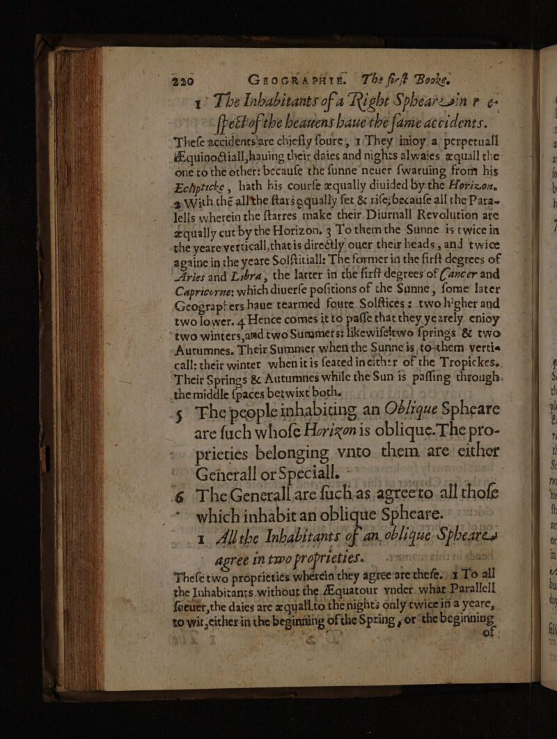 1° The Inhabitants of a Right Sphéarzsin r e- pectof the heasens bauethe fame accidents. Thefe accidents'are chiefly foure, 1‘They inioy a perpetuall Equinodiiall having their dates and nights alwaies zquall the one to the ether: becaufe the funne neuer {waruing front his Echpticke , hath his courfe equally diuided by the Horizoz. a, With.thé.allthe ftar3 aqually fet &amp; rife;becaufe all the Para~ Jells wherein the ftarres make their, Diurnall Revolution are equally cut by the Horizon. 3 To them the Sunne. ts twice in the yeare verticall,thatis directly ouer their heads, and twice againe in the yeare Solftitiall: The former in the firft degrees of Aries and Libra, the lacter in the firft degrees of (ancer and Capricerze: which diverfe pofitions of the Sunne, fome later Geograpters haue tearmed foure Solftices : two higher and two lower. 4 Hence comes it to paffe chat they yearely enioy two winters,aed two Summers: likewifeltwo f{prines 8 two Autumnes. Their Summer when the Sunneis to-them vertie the middle {paces betwixt both. - 5 Thepeopleinhabiting an Oblique Spheare are fuch whofe Horizon is oblique.The pro- pricties belonging vnto. them. are: either - Gehetall orSpeciall. - bitte 6 TheGenerall are fuch.as agreeto all thofe which inhabit an oblique Spheare. 1 Allihe Inhabitants of an. oblique Spheare agree in two propreeties. 3% i Thefe two proprieti¢s wherein they agree arethefe. 1 To all the Inhabicants.withoug the. Aiquatour ynder what Parallel! feever,the daics are quall.to the nights only twice in a yeare, to wit, cither in the beginning of the Spring , or “the re |