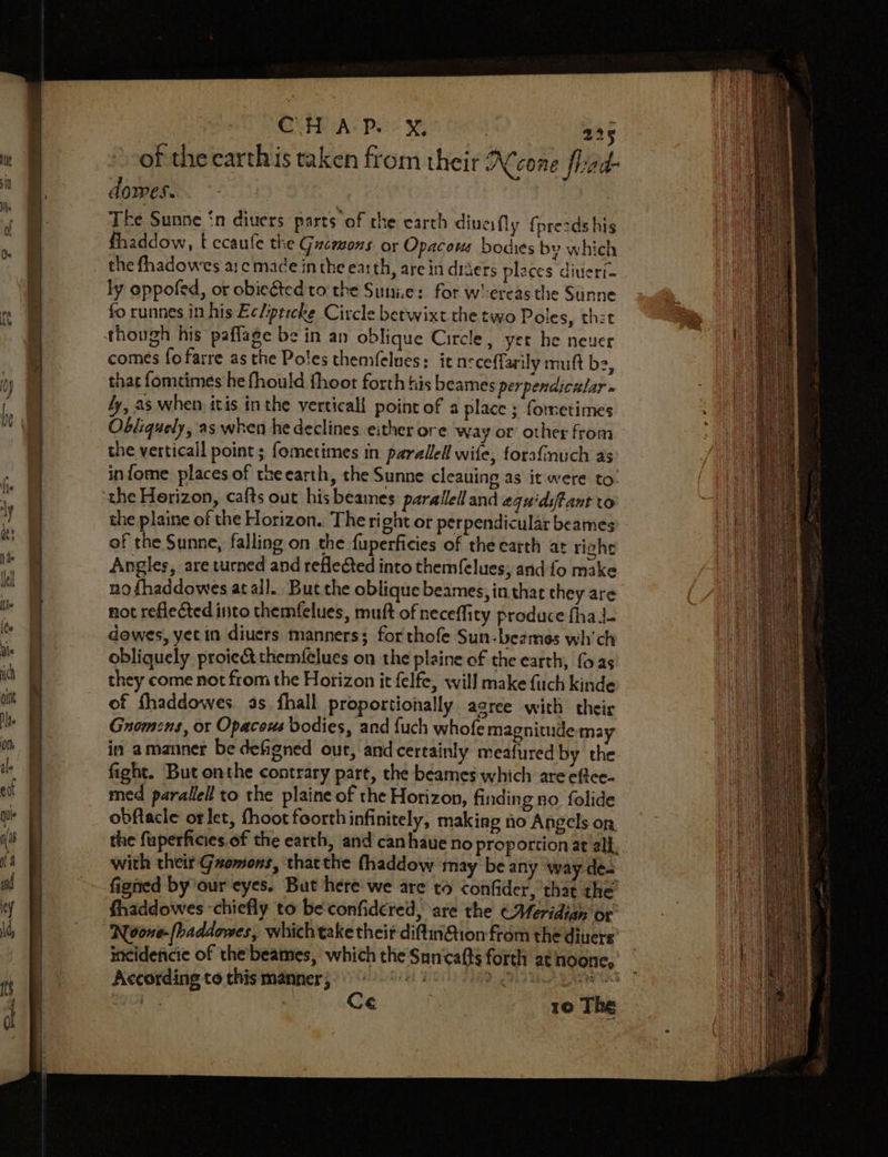 a o Be + r Ra Sia} GUNTE As Pees : 225 of the carthis taken from their RNeone frad- dowes. The Sunne ‘n diuers parts of the earth diuesfly {presdshis fhaddow, t ecaufe the Gucmons or Opacous bodies by which the fhadowes ac mace inthe earth, are in driers places diutert- ly oppofed, or obiegted to the Sunize: for w'ereas the Sunne fo runnes in his Ec/ipticke Circle betwixt the two Poles, thet comes fofarre as the Poles themfelues: it neceffarily muft ba, thac fomeimes he fhould fhoot forth his beames perpendicelar » ly, as when itis in the verticali point of a place ; fometimes Obliquely, as when he declines. either ore way or other from the verticall point ; {ometimes in parallel wife, forafnuch as infome places of tueearth, the Sunne cleauing as it were to: the Horizon, cafts out hisbeames parallel and aquidstant to the plaine of the Horizon. The right or perpendicular beames of the Sunne, falling on the fuperficies of the earth at righe Angles, are vurned and reflected into themfelues; and fo make no fhaddowes at all. But che oblique beames, in thar they are not reflected into themfelues, muft of neceffity produce fhaJ- dowes, yet in diuers manners; forthofe Sun-beames wh'ch obliquely. proie&amp; themfelues on the plaine of the earth, foas they come not from the Horizon it felfe, will make fuch kinde of fhaddowes. as fhall proportionally agree with their Gnomens, or Opacows bodies, and fuch whofe magnitude may in amanner be defigned out, and certainly meafured by the fight. But onthe contrary part, the beames which are eftce- med parallel to the plaine of the Horizon, finding no folide obftacle or let, fhoot foorth infinitely, making no Angels on the fuperficies.of the earth, and canhaue no proportion at all, with their Gzomons, thatthe (haddow may be any way de- figned by ‘our eyes. But here we are to confider, that the’ fhaddowes ‘chiefly to be'confidered, are the (Meridian or Noons-(baddowes, whichtake their diftin@ion from the diuers incidencie of the beames, which the Suncafts forth at noone, According to this manner hte er eae