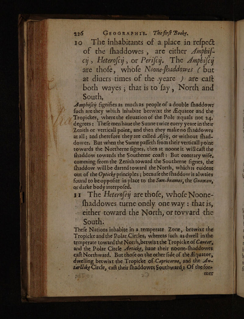 10. The inhabitants of a. place in refpect of the fhaddowes,, are either mphif- CH Feterofcy , .or Perifcy, The Amphifcy are thofe, whofe Noone-fhaddowes ¢ but at diuers times of the -yeare ) are caft both wayes ; that is to fay, North and South, Amphifcy fignifies.as mucivas: people of a double fhaddews fuch arethey which inhabite betwixt the Aiquator and the Tropickes, wherethe eleuation of the Pole equals not 24, degrees: Thefe men haue the Sunne twice euery yeare in their Zenith or verticall point, and then they makeno fhaddowes atall; and therefore they are called A/ey, or without fhad- dowees But when the Sunne paffeth from their verticall point towards the Northerne fignes, then at noone it will caft the fhaddow towards the Southerne coaft: But contrary wile, comming-from the Zenith toward the Southerne fignes, the fhaddow willbe dartedtoward the North, whichis ecuident out of the Opticke principles ; becaufe the fhaddow is alwaies found to be oppofite ia place to the Swn-beames, the Guomon, ox darke body interpofed. fhaddowes. turne onely one way : tharis, either toward the North, or toyvard the South: Fhefe Nations inhabite.in.a,temperate, Zone, betwixt the Tropicke and the Rolar.Gircles, whereas {uch as dwell’ inthe temperate toward the Norch, betwixt the Tropicke of Cancer, and the Polar Circle rticke, hane their noone-fhaddowes caft Northward. Butthofe on the other fide of the equator, dwelling betwixt the, Tropicke of-Capricorze, and the idn- sartlike Circle, catt theis fhaddowes Southward;, Of the fors ie - mer Pp — eee