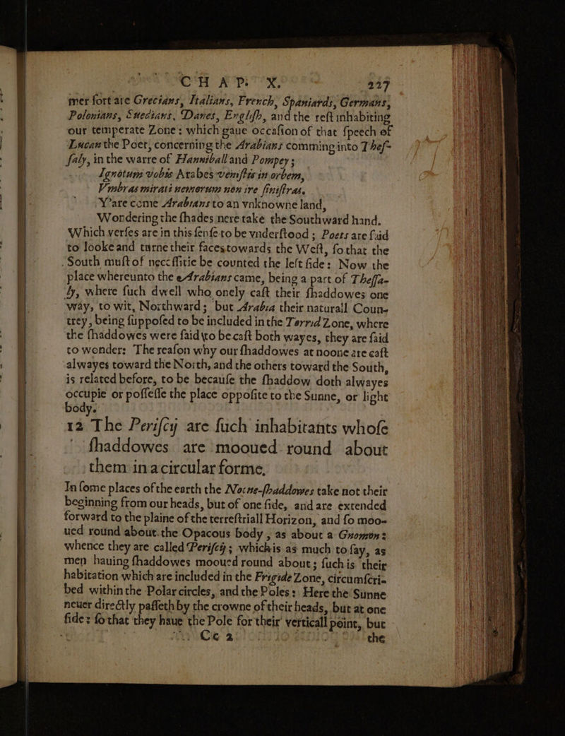 So mer fort are Grecians, Italians, French, Spaniards, Germans, Polonians, Suesians, Danes, Enghfh, and the reft inhabiting our temperate Zone: which gaue occafion of that {peech of Lucan the Poet, concerning the Arabians comming into T hef~ faly, mthe warre of Hanniballand Pompey ; Lgnotum vobts Arabes vemftisin orbem, V mbras mirati nemerum non ire finifiras, Y’are come Arabians to an ynknowne land, Wondering the fhades nere take the Southward hand. Which verfes are in this fenfeto be ynderftood ; Poets are {uid to lookeand turne their facestowards the Welt, fothat the place whereunto the e4rabians came, being a part of Theffa- way, to wit, Northward; but 4raéva their naturall Coun. trey , being fuppofed to be included in the Terrd Zone, where the fhaddowes were faid to becaft both wayes, they are faid to wonder: The reafon why our fhaddowes at noone are caft alwayes toward the Noith, and the others toward the South, is related before, to be becaufe the fhaddow doth alwayes occupie or poffefe the place oppofite to the Sunne, or light body. : : 12 The Perifcy are fuch inhabitants whofe - fhaddowes are mooued- round about them in acircular forme, In fome places of the earth the Noc#e-[haddowes take not their beginning from our heads, but of one fide, andare extended forward to the plaine of the terreftriall Horizon, and fo moo- ued round about. the Opacous body , as about a Gromon: whence they are called Perife#; whichis as much to fay, as men hauing fhaddowes mooucd round abouts fuchis their habitation which are included in the Frigde Zone, circum{cri« bed withinthe Polar circles, and the Poles :. Here the Sunne neuer directly paffeth by the crowne of their heads, but at one Cie 20 Ont Te4 the