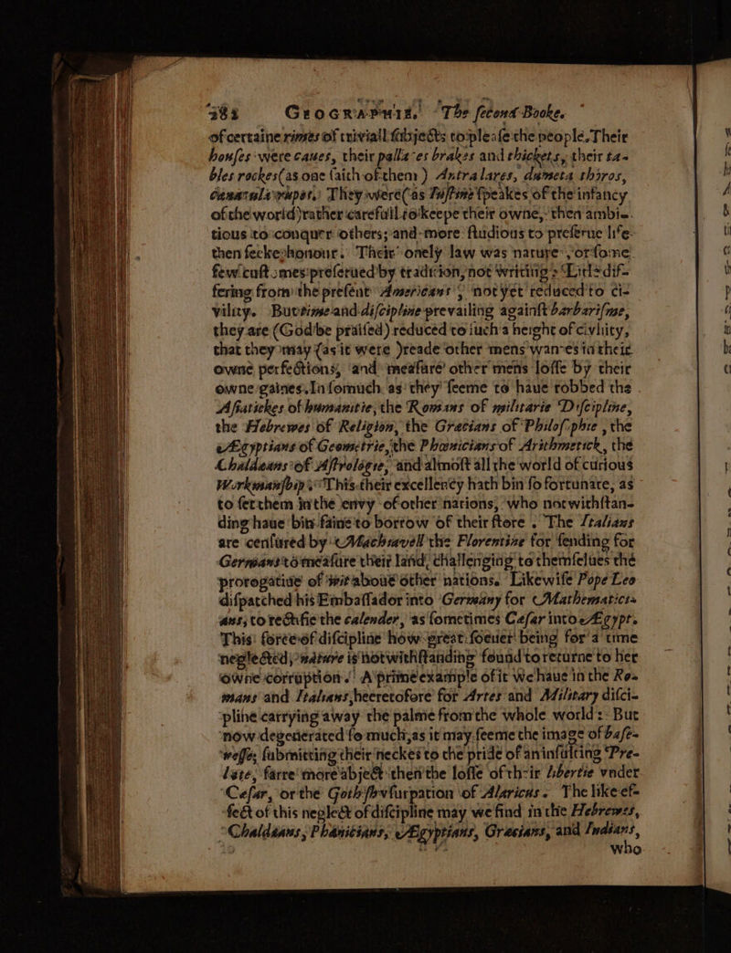 of certaine rimes of trivial fibjects topleafethe people. Their houfes: were caues, their palla-es brakes and thickets, their t2- bles rackes(as oae faith of-them ) Axtralares, dumeta thires, Conarulayrupes,) They were('as Tajtine fpeakes of the infanc y ofthe world)rather carefilll iokeepe their owne,-then ambie. tious to:conqurr others;-and- more: fludious to preferue life- then feckeshonour. Their’ onely law was narure:,‘orfome. few! coft :mesipreferued by tradtiion, not Writitig > Lidledif- fering fromthe prefent Americans’) notyet teduced'to ci- vility. Buveinse-and-difciptine prevailing againftbarbzri/me, they are (God'be praifed) reduced to iuch’a height of civility, that they may {asit were )readeother mens wan-es ta theic owne perfe&amp;tions, and meafure’ other mens loffe by their owne 'gaines.In fomuch: as’ they’ feeme to haue robbed the A fiatickes of bumanitie; the Rowans of milttarie Difcipline, the Hebrewes of Religion, the Gratians of ‘Philof:phie , the cL cyptians of Geometric, the Phouicians'of Arithmetick, the Chaldeans’of Aftrolégre; ‘and almoft all the world of curious WorkmainfoipT his.their exceller¢y hath bin fo fortunate, as to fetthem inthe envy ‘of other nations, who nocwith{tan- ding haue ‘bits faine'to bortow of their ftore . The /taliaws are cenfured by <Machravell thie Florentine for fending for Germansromeafare thei lafid, challenging to themfelues thé prorogative of witaboud other nations. Likewife Pope Leo difpatched his Embaffador into ‘Gerwany for (Mathematicts aus; torecifie the calender, as fometimes Cefar intocA£gypt. This: foree-ef difcipline how-preat:foeuer' being for’a time negle Ged) wature is notwithftanding’ found toreturne to her OWne corruption.’ A\primé example of it We haue in the Ro» mans and Italsans,heeretofore for Artes'and Adilsary difci- ‘pline carrying away the palme fromthe whole world:: But now degerierated fo much;as it may.feeme the image of ba/e- ‘weffe; fubmitting their neckes to che pride of aninfulting Pre- late; farre’more'abje&amp; then'the lofle of thir Adertie vader ‘Cefar, orthe Goth/evfurpation ‘of Alzricus . The hke-ef= feét of this negle&amp; of difcipline may wefind inthe Hebrews, Chaldsaus ; Phanitians, /7lgyptians, Grecians, and ‘ie « hig iP vo Who -—— a 7 Ge a