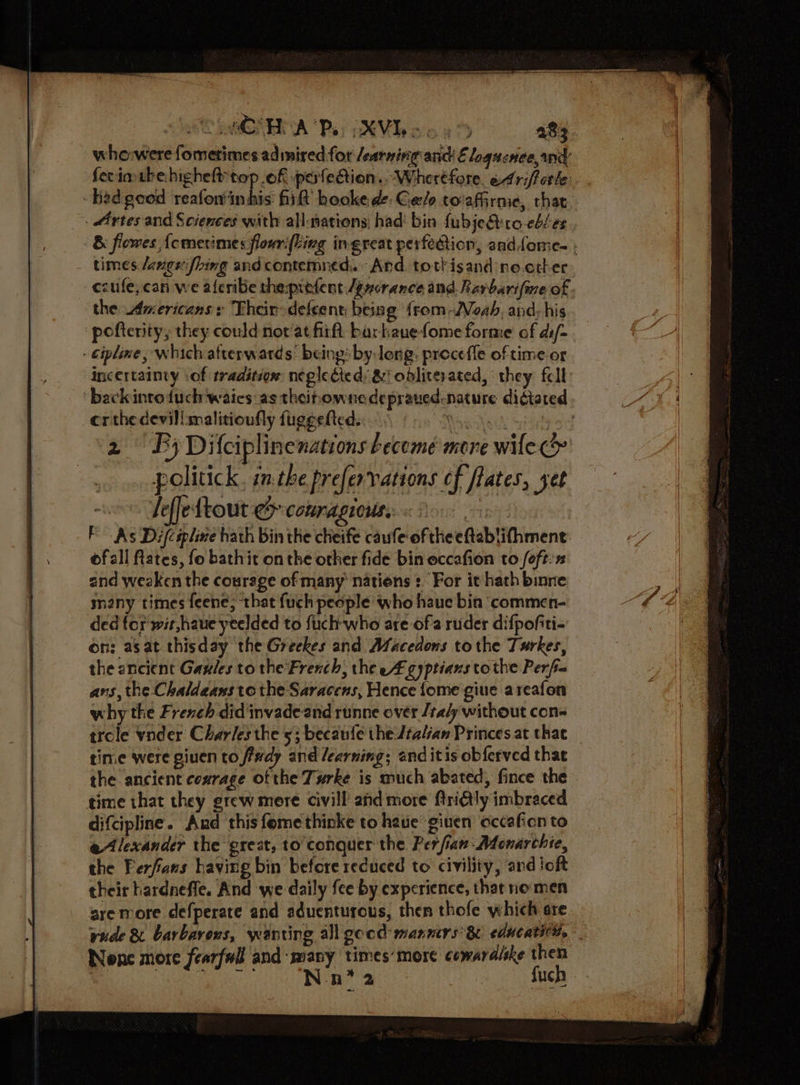 who:were fometimes admired for learning anc E loqucnee, nd ferimtbehighelt top .of pateGion..Wheréfore. edriffetle had geod reafoninhis fit hookede Gels toiafirme, that . Artes and Sciences with all-nations; had’ bin fubje&amp;ero-ebLes &amp; flowes {cmerimes flowri{ling ingreat perfedtion, aad {ome ; times /angefhing and contemned.. Ard tottisand ne.ether. -cesufe,can we aferibe the:prefent /gyorance and Rarbarifme of the Americans s Their- defeent, beisg from -Veab, and: his pofterity, they could not‘at firft bar kanefome forme cf di/- - cipline, Which afterwards being by long: preceffe of time or incertainty :of traditdés neglecteds &amp; obliterated, they fell back into duch waics: as theihowne depraued-nature digtated cr the devillmalitionfly fuggetted. ‘Maglek Sits 2 By Difciplinenations become more wile . » poliuck, inthe prefervations ef flates, set 08 Peffeftout e comragioute <.o0 on FAs Difcspline hath bin the cheife caufe oftheeftablifhment ofall ftates, fo bathit onthe other fide bin eccafion to foft:n and weaken the courege of many’ nations :. For it hath binne many times feene; that fuch people who haue bin commen- ded tor wit,haue yeelded to fuchwho are ofa ruder difpofiti- on: asat thisday the Greekes and Afacedons to the Turkes, the ancient Gaules to the French; the eA gyptians tothe Perfin ans, the Chaldeans tothe Saracens, Hence {ome giue areafon why the French did invade and runne over /taly without con- trole vnder Charles the 5; becaufe the Jtalian Princes at that _ time were giuen to fivdy and /earning; and itis obferved that the ancient cezrage ot the Turke is much abated, fince the time that they grew mere civill and more ftriGly imbraced difcipline. And this fome thinke to have giuen occafion to eAlexander the great, to conquer the Per ian: Monarchie, the Ferfians having bin before reduced to civility, and joft their hardneffe. And we daily fee by experience, that nomen are more defperate and aduenturous, then thofe which are vude &amp; barbarexs, wanting all good manners’ &amp; educati, None more fearfull and many times’ more cowardlske then Nate uch