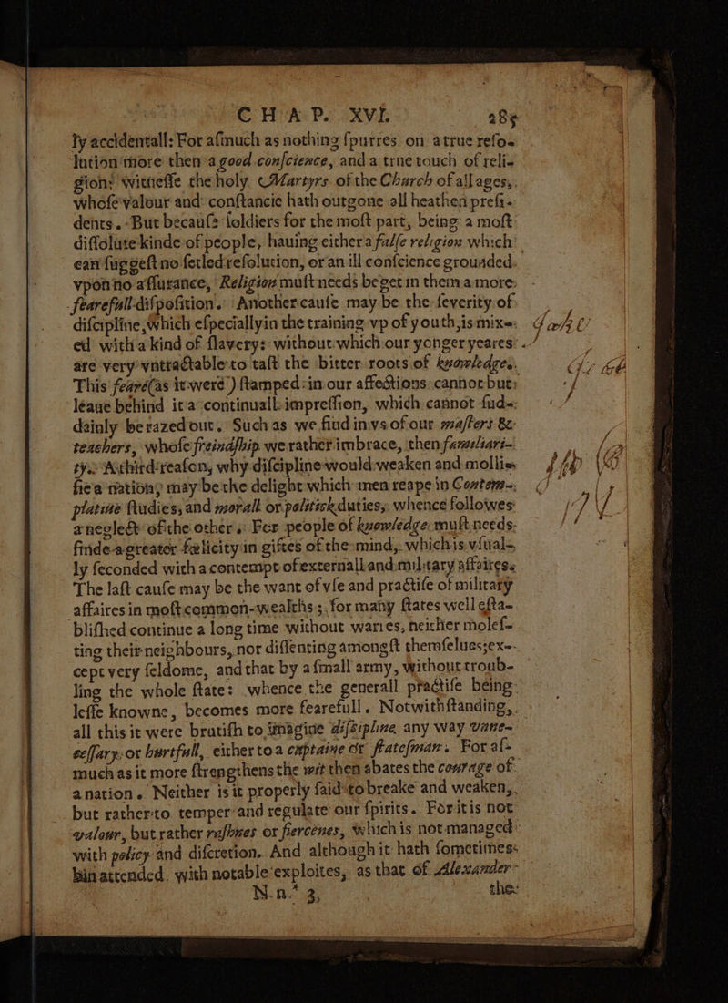ly accidentall: For afmuch as nothing {purres on arrue refo. lution‘ more then’a good con/cience, anda true touch of reli- gion: wittieffe theholy (Martyrs of the Charch of allages,, whefe'valour and: conftancie hath outgone all heathen prefi- dents .-But becauf® foldiers for the moft part, being a moft diffolute kinde of people, hauing either a fal(e religion which’ ean fuggeftno ferledrefolusion, or an ill confcience grounded. ono affurance, Religion multneeds beget in them amore: fearefull-difpofition.’ Anothercaufe may be the feverity of difcipline which efpeciallyin the training, vp of y outh, is mix~: ed witha kind of flavery:- without:which our ycnger yeares: «. are very vntradtable co talt the bitter roots of kyawledges, This’ fearé(as iv-werd’) amped :in our affections: cannot but: léaue behind it'a continuall-impreffion, which cannot fud- dainly berazed out. Such as we.fiud invs of our ma/fers 8: teachers, wholeifreind/hip werather imbrace, then farseliari— tye Athird:reafon, why diltipline would:weaken and mollis fiea nation, may bethe delight which men reape in Contem=. platine ftudies, and moral or palitick duties, whence followes' anegled ofthe other s: For people of kvow/edge: muft needs. finde-apreater felicity in giftes of the-mind,. whichis viual- ly feconded with acontempt ofexternalland.miltary affoitess The laft caufe may be the want of vile and practife of military affaires in moftcommeon-wealths;, for many flares well ¢fta- blifhed continue a long time without wares, neisher molef- ting thei neighbours, nor diffenting amongft themfelucsjex~- ceptvery feldome, andthat by a fmall army, withourtroub- ling the whole flate: -whence tue generall pradctife being: leffe knowne, becomes more fearefull. Notwithftanding, all this it were bratifh to finagine difsipline any way vane- eelfary, or bartfull, either toa cuptaine ox flatefman. For af- muchas it more ftrengthensthe wit then abates the courage of. anation. Neither is it properly faidsto breake and weaken,. bur rather:to temper’and regulate’ our fpirits.. Poritis not valour, but rather rafhnes or fiercenes, whichis not managed: with policy and difcretion. And although it hath fometimes: bin attended. with notable‘exploites, as that of Alexander: - N.n.* 3, thee