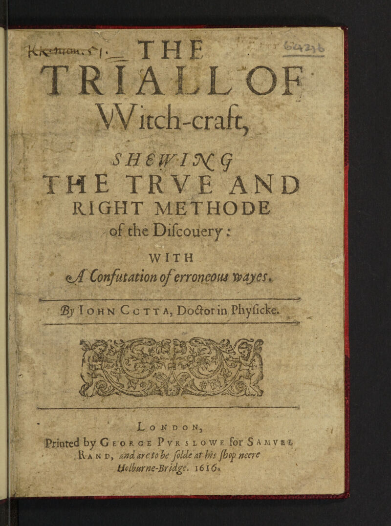 THE TRVE AND RIGHT METHODE WITH ©j I ohN G c tt a, Do&orin L O N D O N5 Printed by George Pvrslowe for S a m v s % : ■ E a n Pj a ad arc to be foldeathis Jhojj neere Ifdburne-Bridge. 1616*