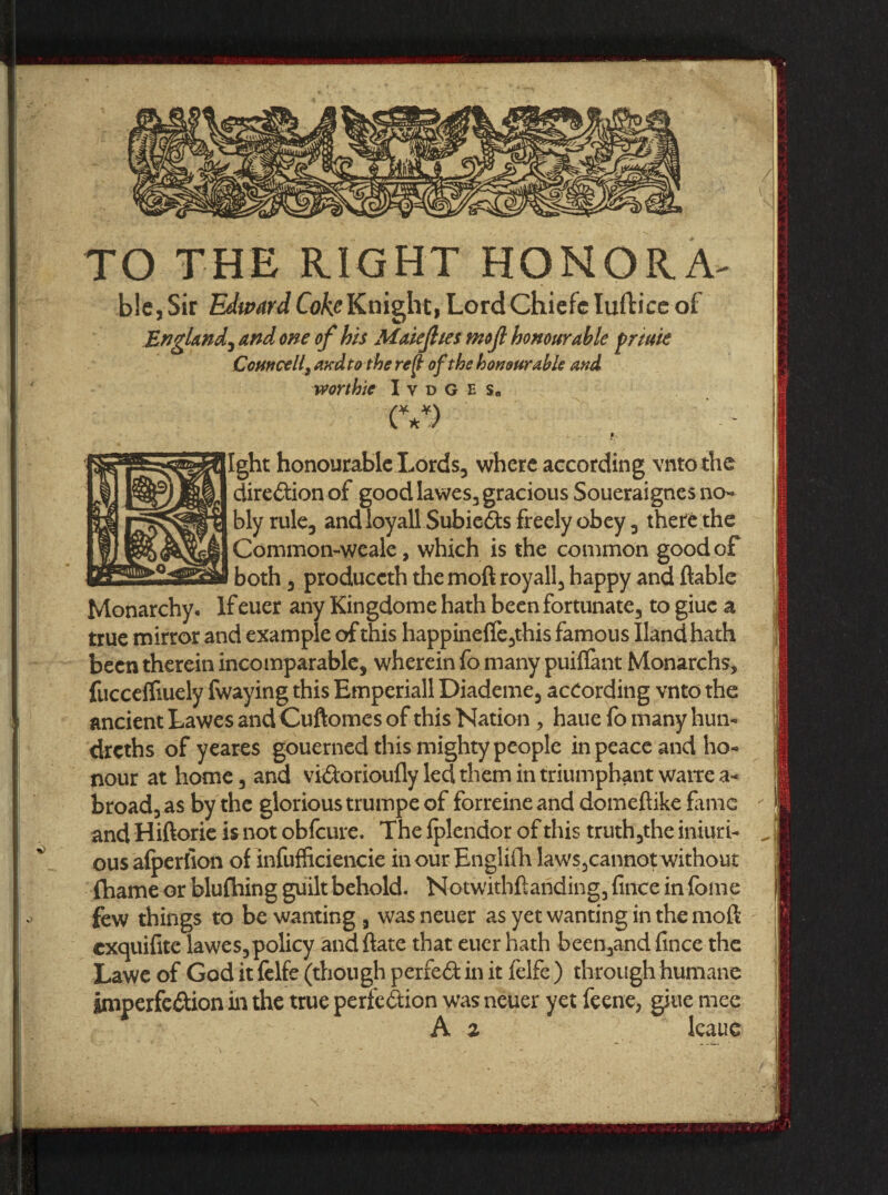 TO THE RIGHT HONOR A- bie, Sir Edward Coke Knight, Lord Chiefe Iuftice of England^ and one of his Maiejhes mojl honourable priuie Comce U\ and to the ref} of the honourable and worthie I y d g e s« (V) § Ight honourable Lords, where according vnto the direction of good lawes, gracious Soueraignes no¬ bly rule, andioyall SubieCts freely obey, there the Commomweale, which is the common good of both, produceth themoft royall, happy and liable Monarchy, If euer any Kingdome hath been fortunate, to giue a true mirror and example of this happine(fe,this famous Iland hath been therein incomparable, wherein fo many puiffant Monarchs, fucceifiuely fwaying this Emperiall Diademe, according vnto the ancient Lawes and Cuftomes of this Nation , haue fo many hun- dreths of yeares gouerned this mighty people in peace and ho¬ nour at home, and vidorioufly led them in triumphant watte a- broad, as by the glorious trumpe of forreine and domeftike fame and Hiftorie is not obfeure. The fplendor of this truth,the iniuri- ^ ous afperfion of infufficiencie inour Englifh laws,cannot without fhame or blufhing guilt behold. Notwithflaiiding, fince in fome few things to be wanting, wasneuer as yet wanting in the mod exquifite lawes, policy and date that euer hath been,and fince the Laweof God it felfe (though perfect in it felfe ) through humane imperfection in the true perfection was neuer yet feene, giue mec