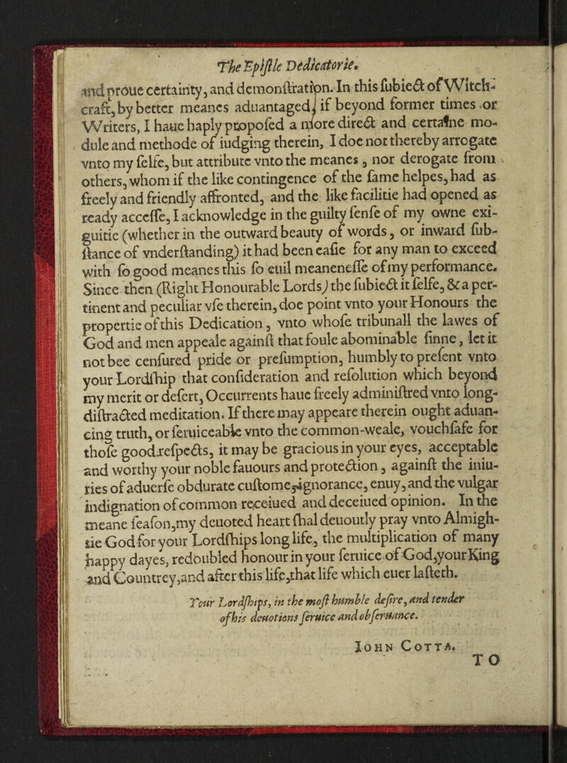 «id proue certainty, and demonftratfpn. In this fubiedt of Witch¬ craft, by better meanes aduantagedi if beyond former times .or Writers, I haue haply pcopofed a n/ore diredt and certafne mo¬ dule and methode of iudging therein, I doe not thereby arrogate vnto my felfe, but attribute vnto the meanes, nor derogate from others, whom if the like contingcnce of the fame helpes, had as freely and friendly affronted, and the like facilitie had opened as ready acccffe, I acknowledge in the guilty fenfe of my owne exi- guitic (whether in the outward beauty of words, or inward fub- ttance of vnderflanding) it had been cafie for any man to exceed with fo good meanes tills fo euil meaneneffe ofmy performance. Since then (Right Honourable Lords,) the fubiedt it felfe, & a per¬ tinent and peculiar vie therein, doe point vnto your Honours the propertie of this Dedication, vnto whofe tribunal! the lawes of God and men appealc again!! that foule abominable finne, let it not bee cenfured pride or prciumption3 humbly to prefent vnto your Lordfhip that consideration and refolution which beyond my merit or defert, Occurrents haue freely adminiftred vnto long- diftradted meditation. If there may appeare therein ought aduan- ciog truth, or feruiceable vnto the cornmon-weale, vouchlafe for thofe goodrefpedts, it may be gracious in your eyes, acceptable and worthy your noble fauours and protection, again!! the iniu- ries of aduerfc obdurate cuftomeyignorance, enuy, and the vulgar indignation ofcommon roceiued atict deceiued opinion. In the meane feafon,my deuoted heart dial deuoutly pray vnto Almigh- rie God for your Lordfhips long life, the multiplication of many happy dayes, redoubled honour in your feruice of God,your King and Countrey,and after this life,that life which euer lafteth. Ttnir hordjhip, in the mofi bumble defire, and tender efh is devotions feruice andobferuance. John Cotta,