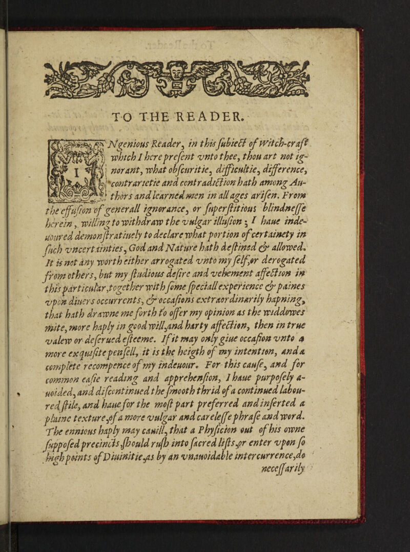 TO THE READER, Ingenious Reader , in thisfubiett of witch-craft j. which 1 hereprefent vnto thee, thou art not ig- ! nor ant, what obfeuritie3 difficulties difference, J contrarietie and contradiction hath among An- __thorsand learned men in all ages arifen. From tbeeffffon of generall ignorance^ or fnperfftious blindneffe herein \ willing to withdraw the vulgar illufion $ I luue inde- uo tired demon fir at indy to declare what portion of cert ainety in Ciich vncertx'tnties, God and Nature hath defined & allowed* It is not any worth either arrogated vnto myft If or derogated from others, but my jhidious de/ire and vehement affelhon in this particular .together withfeme fpeciall experience eft paines vpon diners occur rents, cftoccafions extraordinarily hapning, that hath drawne me forth do offer my opinion as the widdowes mite, more haply in good wilfand harty affection, then in true valew or defer uedefteeme. if it may only giue occafim vnto a more exqtufttepenftll, it is the he igth of my intent ton, and a complete rccompence of my tndeuour* For this canfe, and for common ea fie reading and apprehenfon, ihatte purpofely a- uoided3 and di/continued thefnooth thrid ofa continued labou¬ redfile, and hauefor the moftpart preferred andinferted a plume texturepf a more vulgar and careleff ?phraft and word. ’The ennicus haply may cauilf that a Fhyficion out of his owne fuppoftdprecincts.fhould rufb into facred lifts yor enter vpon ft kwh points ofVimnitie^as by an vnanoidable inter curve nee,do neccffarily