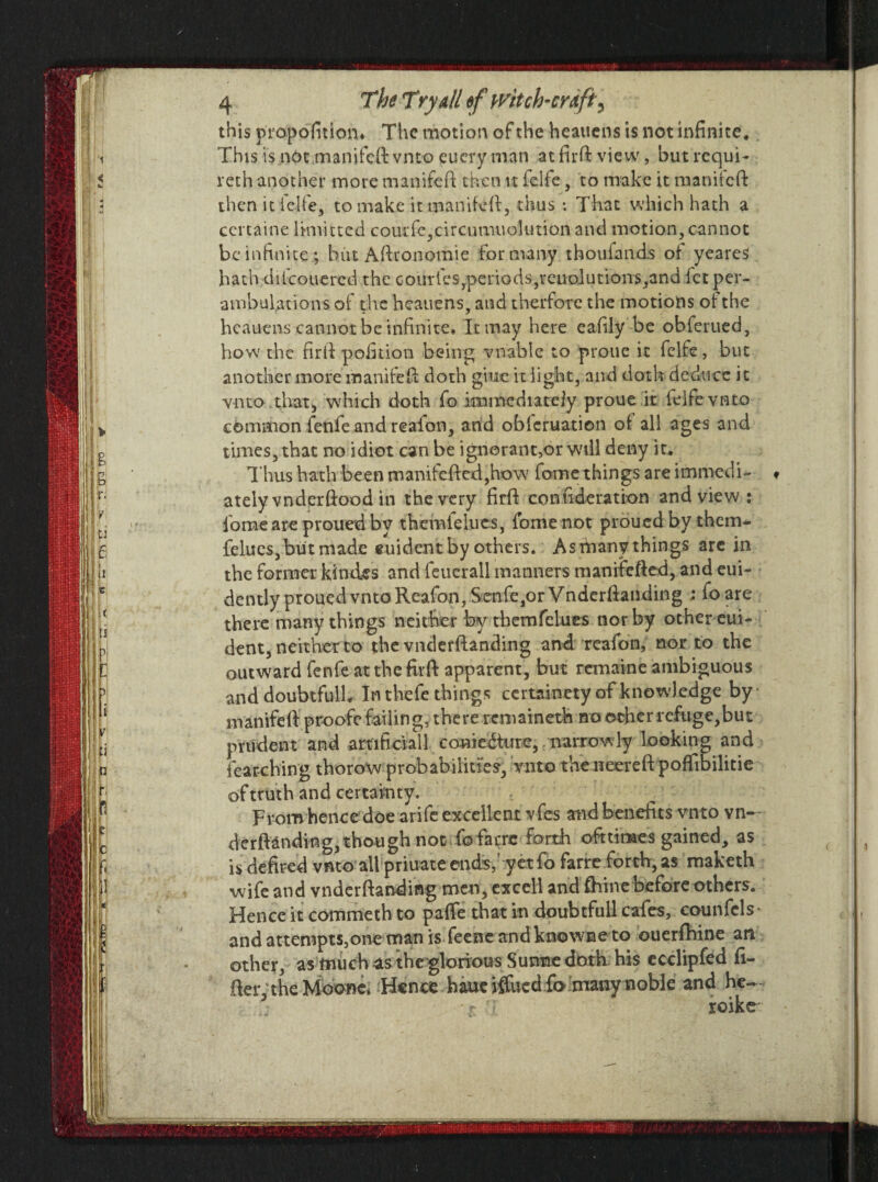 this propofition. The motion of the beauens is not infinite. This is not .manifeft vnto euery man at firft view, butrequi- reth another more manifeft then it feife, to make it manifeft then iticlfe, to make it manifeft, thus : That which hath a certaine linvitted coutfe,circumuo!utio.n and motion, cannot be infinite ; but Afttonomie formany thouiands of yeareS hath dilcouered the Goutfes,periods,reimlutions,and let per¬ ambulations of the heauens, and therfore the motions of the heauens cannot be infinite. It may here eafily be obferued, how the firft poinion being vnable to proue it feife, but another more manifeft doth giue it light, and doth deduce it vnto that, which doth fo immediately proue it feife vnto common fenfe and realon, and obicruation of all ages and times, that no idiot can be ignorant,or will deny it. Thus hath been manifcfted,how fame things are immedU « ately vnderftood in the very firft conftderation and view : lome are proued by themlelucs, fome not proued by them- felues, but made euident by others. As rhany things are in the former ki tides and feuerall manners manifefted, and eui- dently proued vnto Reafon, Senfe,or Vnderftanding ; foare there many things neither by themfelues nor by other eui- dent, neither to the vnderftanding and reafon, nor to the outward fenfe at the firft apparent, but remaine ambiguous and doubtful!.. In thefe things certainety of knowledge by • manifeft proofe failing, there remaineth no other refuge,but prudent and artificial 1 coniedture, narrowly looking and fearching thorow probabilities, vnto the neereft poffibilitie of truth and certainty. From hence doe arife excellent vfes and benefits vnto vn-- derftanding, though not To farre forth ofttiraes gained, as is defired vnto all priuate ends, yet fo farre forth, as maketh wife and vnderftanding men, excel! and ftiine before others. Hence it commeth to paffe that in doubtfull cafes, counfcls- and attempts,one man is feeneandknowneto ouerfhine an other, as much -as the glorious Sunne doth his ecclipfed li¬ fter, the Moone* Hence haue iftiied fo.many noble and he- • r roike