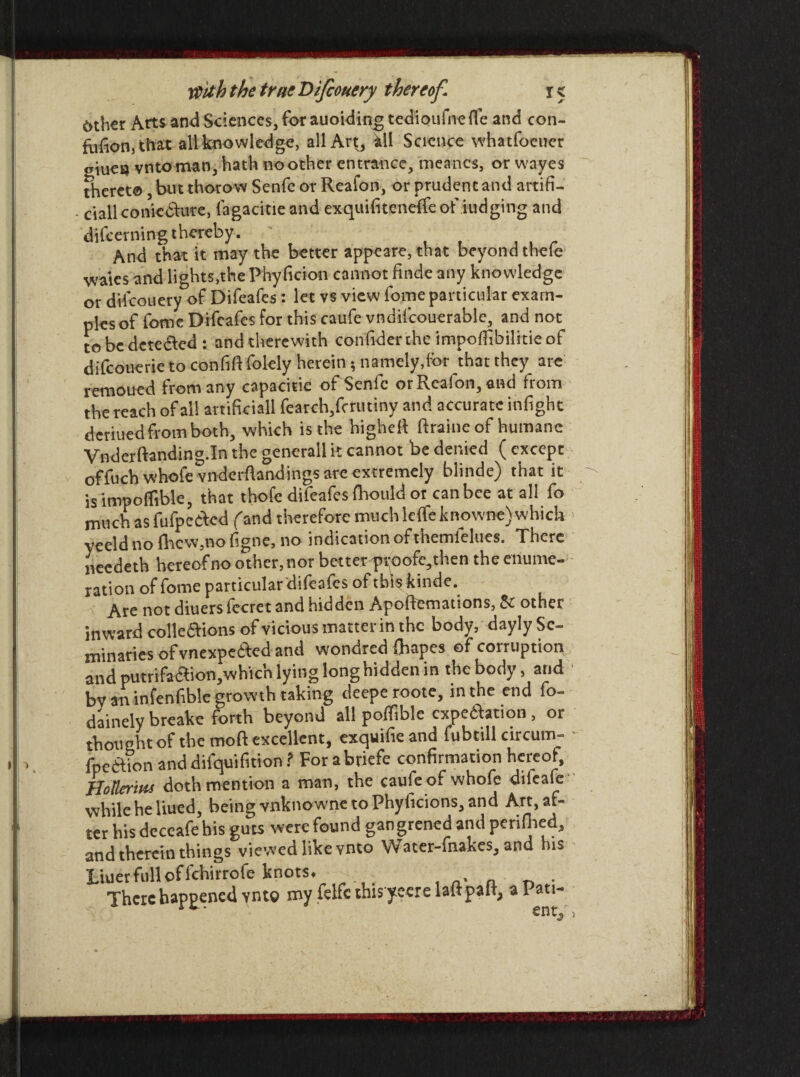 6thcr Arts and Sciences, for auoiding tedioufnefle and con- fufionj that all knowledge, all Art, Ml Science whatfocuer eiueu vntoman, hath no other entrance, meancs, or wayes thereto, but thorow Senfe or Reafon, or prudent and artifi- - Mali commute, lagacitie and exquifiteneffe of fudging and difeevning thereby. And that it may the better appeare, that beyond theie waies and lights,the Phy ficion cannot finde any knowledge or dilcouery of Difeafes: let vs view fome particular exam¬ ples of fomc Difeafes for this caufe vndifcouerable, and not to be dctedled : and therewith confiderthe impoffibilitieof difeouerie to confift folely herein 5 namely,for that they are remoued from any capacitie of Senfe or Reafon, and from the reach of all artificial! fearch,fcrutiny and accurate infight deriuedfrom both, which is the highefi ftraine of humane Vnderftanding.In the genera’ll it cannot be denied ( except offuchwhofe vnderftandings are extremely blinde) that it is impoflible, that thofe difeafes fhould or can bee at all fo much as fufpedled (and therefore muchleffeknowne)which yeeld no (hew,no figne, no indication of themielues. There needeth hereof no other, nor better proofe^then the enume¬ ration of fome particular difeafes of this kinde. Are not diuers fccret and hidden Apoftemations, 5c other inward colledfions of vicious matter in the body, dayly Se¬ minaries of vnexpedfed and wondred fliapes of corruption and putrifaaion,whicn lying long hidden in the body, and bv an infenfible growth taking deeperoote, in the end fo- dainely breake forth beyond all pofTiblc expedition , or thought of the moft excellent, exquifieand fubtill circum- - fpedlion and difquifition ? For abriefe confirmation hereof, Uotteritis doth mention a man, the caufe of whofe dileafe while he liued, being vnknowne to Phylicions, and Art, af¬ ter his dcccafehis guts were found gangrened and perifhed, and therein things viewed like vnto Water-fnakes, and his Liner full of fchirrofe knots ♦ . There happened vnto my felfc this yeere laftpaiq a Pati-