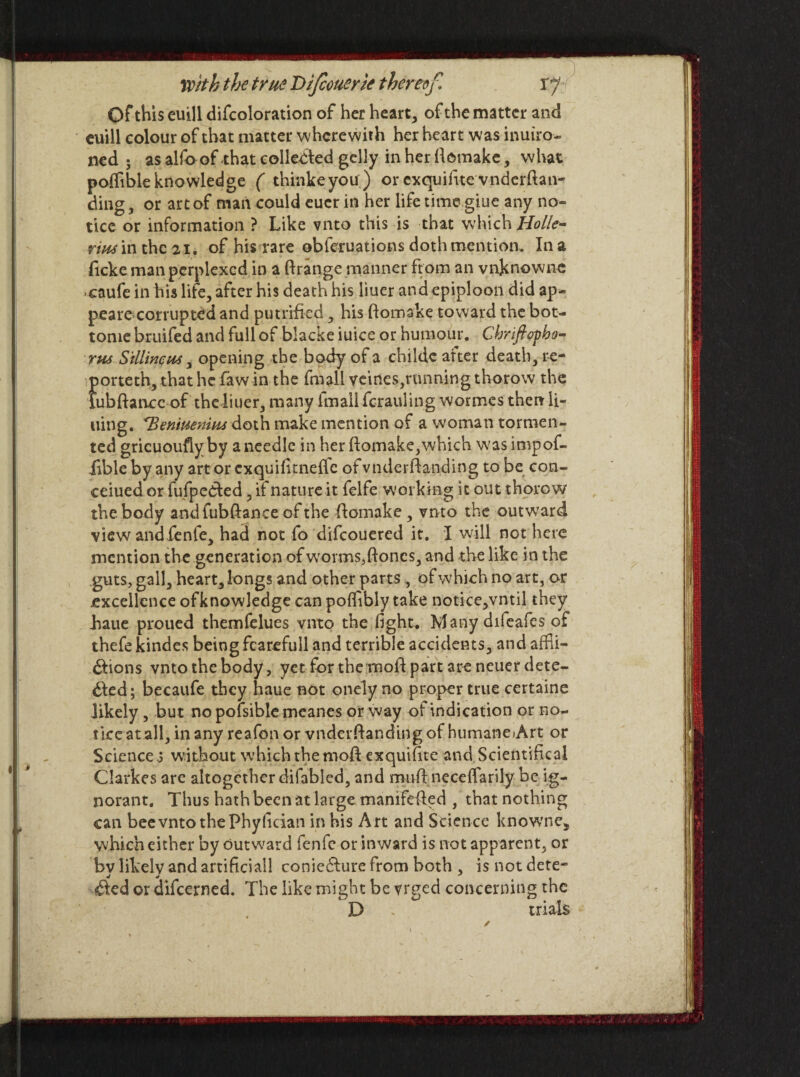 Of this euill difcoloration of her heart, of the matter and euill colour of that matter wherewith her heart was inuiro- ned ; as alfo of that collected gclly in her ftemake, what poflibleknowledge ( thinkeyou) or exquifite vnderftan- ding, or art of man could cucr in her life timegiue any no¬ tice or information ? Like vnto this is that which Holler- rim in the 21. of his rare obferuations doth mention. In a ficke man perplexed in a ftrange manner from an vnknowne ■caufe in his life, after his death his liuer and epiploon did ap¬ peared corrupted and putrifled, his ftomake toward the bot- tome bruifed and full of blacke iuice or humour. Chnft op ha¬ rm Sillincm, opening the body of a childe after death, re¬ port eth, that he faw in the fmall veines,running thorow the lubftance of the liuer, many fmall fcrauling wormes then li¬ ning. Beniuemm doth make mention of a woman tormen¬ ted gricuoufiyby a needle in her ftomake,which was impof- lible by any art or exquifitnefte ofvnderftanding to be con- ceiued or fufpedted, ii nature it felfe working it out thorow the body andfubftance of the fitamake , vnto the outward view and fenfe, had not fo difeouered it. I will not here mention the generation of w'orms,ftones, and the like in the guts, gall, heart, longs and other parts, of which no art, or excellence ofknowledge can poflibly take notice,vntil they haue proued themfelues vnto the fight. Many difeafes of thefe kindes being fcarefull and terrible accidents, and affii- Clions vnto the body, yet for the moil part are neuer dete¬ cted; becaufe they haue not onely no proper true certaine likely , but no pofsible meanes or way of indication or no¬ tice at all, in any reafon or vnderftar.ding of humaneArt or Sciences without which the mod exquifite and Scientifical Clarkes are altogether difabled, and muft neceflarily be ig¬ norant. Thus hath been at large manifested , that nothing can bee vnto the Phyfician in his Art and Science knowne, which either by outward fenfe or inward is not apparent, or by likely and artificial! conieCture from both , is not dete¬ cted or difeerned. The like might be vrged concerning the D * trials