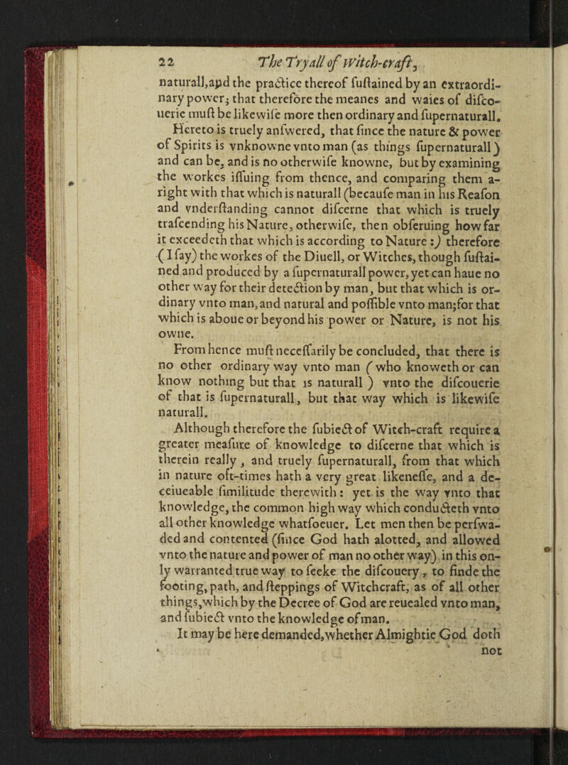natural!,apd the practice thereof fuflained by an extraordi¬ nary power-that therefore the meanes and waiesof difeo- uerie muft be likewile more then ordinary and fupernaturall. Hereto is truely anfwered, that f nee the nature & power of Spirits is vnknowne vnto man (as things fupernaturall) and can be. and is no otherwife knowne, but by examining the workes iflfuing from thence, and comparing them a- right with that which is naturall (becaufe man in his Reafon and vnderftanding cannot difeerne that which is truely trafeending his Nature, otherwife, then obferuing howfar it exceedcth that which is according to Nature :) therefore (I fay) the workes of the Diuell, or Witches, though fuftai- ned and produced by a fupernaturall power, yet can haue no other way for their dete&ion by man, but that which is or¬ dinary vnto man,and natural and poflible vnto manjfor that which is aboue or beyond his power or Nature, is not his owne. From hence muftneceffarily be concluded, that there is no other ordinary way vnto man ( who knoweth or can know nothing but that is naturall ) vnto the difeouerie ot that is fupernaturall, but that way which is likewife naturall. Although therefore the fubiedfof Witch-craft require a greater meafute of knowledge to difeerne that which is therein really , and truely fupernaturall, from that which in nature oft-times hath a very great likeneflfe, and a de- ceiueable fimilitude therewith: yet is the way vnto that knowledge, the common high way which condu&eth vnto all other knowledge whatfoeuer. Let men then be perfwa- dedand contented (ffnee God hath alotted, and allowed vnto the nature and power of man no other way) in this on¬ ly warranted true way to feeke the difeouerv, to finde the footing, path, andfteppings of Witchcraft, as of all other things,which by the Decree of God are reuealed vnto man, and fubiedL vnto the knowledge of man. It may be here demandcd9whether Almightie God doth * s not