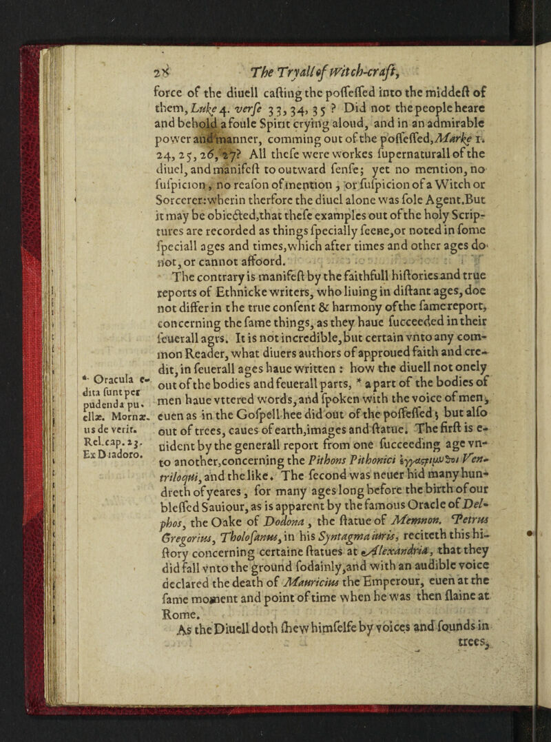 2* The Tryallefpritch-craft, force of the ditiell caftingthc poffeffed into the middcft of them, Luke 4. verfe 33, 34? 35 ? Did not the peoplehearc and behold afoule Spirit crying aloud, and in an admirable power and mariner, comming out of the poffeffed, Marke 1. 24, 25, 2d, 27? All thefe were workes fupernaturallofthe diuel, andmanifcft to outward fenfe; yet no mention, no fufpicion , no reafon of mention ? or fufpicion of a Witch or I Sorcererrwherin therfore the diucl alone was foie Agent.But it may be obie£led,that thefe examples out of the holy Scrip¬ tures are recorded as things fpecially feene,or noted in fome fpeciall ages and times,which after times and other ages do* not, or cannot affoord. The contrary is manifefl by the faithfull hiftoriesand true reports of Ethnicke writers, who liuing in diftant ages, doe not differ in the true confent & harmony ofthe fame report, concerning the fame things, as they haue fucceeded in their feuerall agrs. It is not in credible, but certain vnto any com¬ mon Reader, what diuers authors of approued faith and ere* dit, in feuerall ages haue written : how the diuell not onely * out of the bodies and feuerall parts, * apart of the bodies of pudenda pCu* men ^aue vttered words, and fpoken with the voice of men* cllx. Morns. euenas in the Gofpell hee did out of the poffeffed $ butalfo us de verir. out of trees, caues of earth,images and ftatue. The firft is e- RcJ:C3P*1 uident by the generall report from one fucceeding age vn- Ea ia oro. another,concerning the Pithons Pithonici iyyctsptpvSvt Ven- triloqui, and the like ♦ The fecond was neuer hid many hun- dreth ofyeares, for many ages long before the birth of our bleffedSauiQur,as is apparent by the famous Oracle of Del* phos, the Oake of Dodona , the ftatue of Memnon. 'Petrus Gregorius, Tholofanus, in his Syntagmaitiris, reciteth thishi- ftory concerning certaine ftatues at tstflexandrU, that they did fall vnto the ground fodainly,and with an audible voice declared the death of Mauricius the Emperour, euen at the fame moment and point of time when he was then flaine at Rome. As the Diuell doth (hew himfelfe by voices and founds in trees.