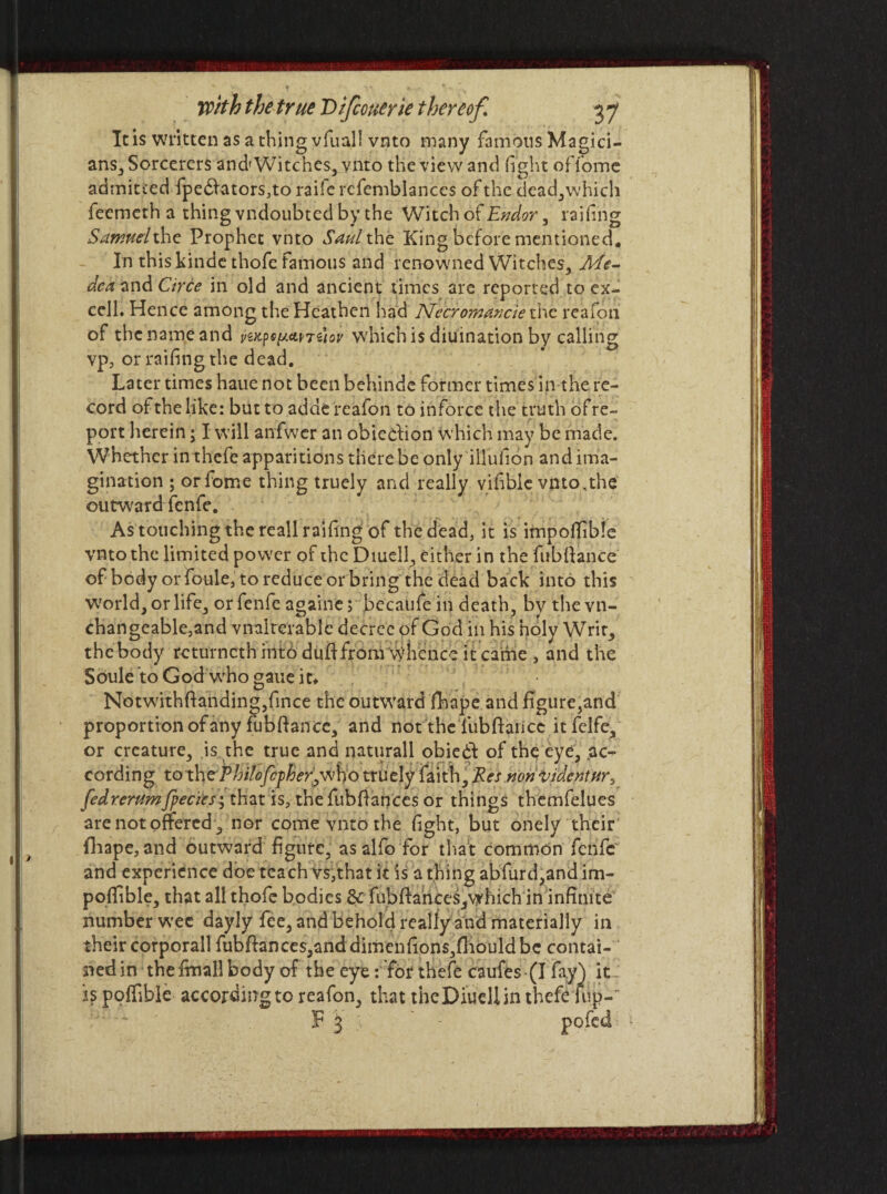 It is written as a thing yfiiaj! vnto many famous Magici¬ ans, Sorcerers and'Witches, vnto the view and fight offome admitted fpe£fators,to raiie refemblances of the dead,which feemeth a thing vndoubted by the Witch of Endor, railing Sarrudxhe Prophet vnto Saul the King before mentioned. In this kinde thofe famous and renowned Witches, Me¬ dea and Circe in old and ancient times are reported to ex¬ cell* Hence among the Heathen had JSfecromancie the reafoti of the name and which is diuination by calling vp, or railing the dead. Later times haue not been behinde former times in the re¬ cord of the like: but to adde'reafon to inforce the truth ofre- port herein; I will anfwer an obieclion which may be made. Whether in thefe apparitions there be only iilufion and ima¬ gination ; orfome thing truely and really vifiblc vnto,the outward fenfe. As touching the reall railing of the dead, it is impoffible vnto the limited power of the Diuell, either in the fublfanCe of body or foule, to reduce or bring the dead back into this world, or life, or fenfe a^aine; becaufe in death, by thevn- changeable,and vnalterable decree of God in his holy Writ, the body rcturnerh into duft from whence it came , and the Soule to God who gaue it* Notwrithffanding,fince the outward fhape and figure,and proportion of any fub fiance, and not the fublfarice it felfe. or creature, is the true and naturall obiedf of the eye, ac¬ cording to the rhUofcfher'jj&io truely faith. Res nonljidentur^ fedrerumfpeclesit\\zt\s,thz(ub{\ax\c£sor things themfelues are not offered, nor come vnto the light, but onely their fliape, and outward figure, asalfo for that common fenfe and experience doe teach vs,that k is a thing abfurd,and im- pofiible, that all thofe bodies 8c fublfances,which in infinite number wee dayly fee, and behold really and materially in their corporall fubffances,and dimen fions,fhould be contai¬ ned in the final! body of the eye: for thefe caufes (I fay) it is polfible according to reafon, that the Diuell in thefe fup-' F 3 ; - pofed