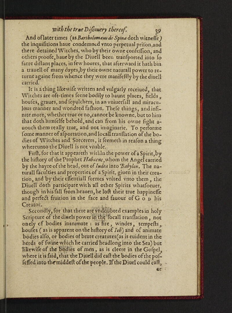 And of later times (as Bartholomew de Spina doth witneffej the inquifitions haue condemned vnto perpetual pri{on,and there derained Witches, who by their owne confeffion, and others proofc,haueby the Diuell been tranfported into fo farre diftant places, in tew houres, that afterward it hath bin a trauell of many dayes,by their owne naturall power to re- turne againe from whence they were manifestly by the diuell carried. It is a thing likewife written and vulgarly receiued, that Witches are oft-times feene bodily to haunt places, fields r houfes, graues, and fepulchers, in an vniuerfall and miracu¬ lous manner and wondred fafhion. Thefc things, and infi¬ nite more, whether true orno,cannotbeknowne, but to him that doth himfelfc behold, and can from his owne fight a- uouch them really true, and not imaginarie. To performe fame manner of afportation,and local!tranflation of the bo¬ dies of Witches and Sorcerers, it feemeth in reafon a thine: whereunto the Diuell is not vnable. Firft^for that it appeareth within the power of a Spirit,by the hiftory of the Prophet Habactic, whom the Angel carried by the hayroof the head, out of Iudea into Babylon. The na- turall faculties and properties of a Spirit, giuen in their crea¬ tion, and by their efientiall formes vnited vnto them , the Diuell doth participate with all other Spirits whatfoeuer, though in his fall from heauen,he loft their true happineffe and perfebl fruition in the face and fauour of G o d his Creator. . , • Secondly, for that there are vndoubted examples in holy Scripture of the aitiels power m thelocall tranflation, not onely cf bodies inanimate : as fire, windes, tempefts3 houfes ( as is apparent on the hiftory of lob) and of animate bodies alfo, or bodies of brute creatures(as is euident in the herds of fwine which he carried headlong into the Sea) but likewife of the bodies of men, as is cleere in the Golpels where it is faida that the Diuell did caft the bodies of the pof- feffedintQ thrmiddeft of the people. If theDiuel could cafh,