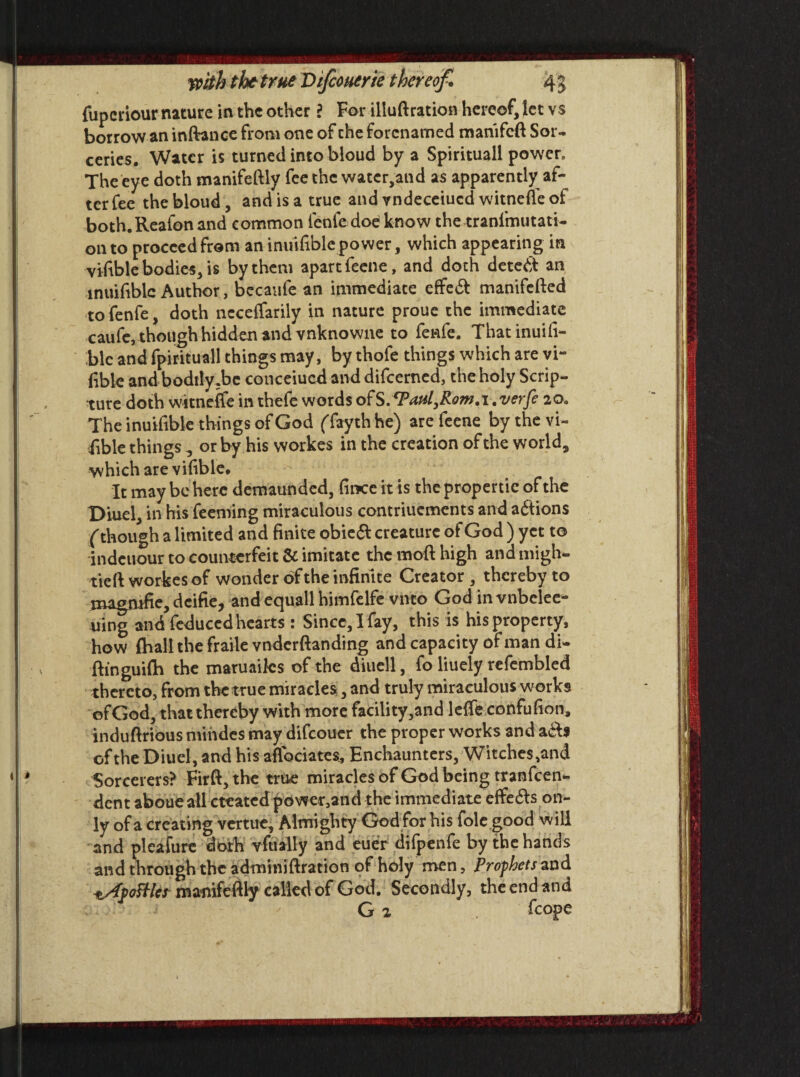 fuperiour nature in the other ? For illuftration hereof, let vs borrow an inftance from one of the forenamed mamfeft Sor¬ ceries. Water is turned into bloud by a Spirituall power. The eye doth manifeftly fee the watcr,and as apparently af¬ terfee the bloud, and is a true and vndeceiucd witnefle of both.Reafon and common fenfe doe know the tranfmutati- 011 to proceed from an inuifible power, which appearing in viable bodies, is by them apart feene, and doth detect an inuifible Author, becaufe an immediate efFe6t manifefted to fenfe, doth ncceffarily in nature proue the immediate caule, though hidden and vnknowne to fenfe. Thatinuifi- blc and fpirituall things may, by thofe things which are vi¬ able and bodtly .be concerned and difeerned, the holy Scrip¬ ture doth witnefle in thefe words ofS.^Paul^RomA. verfe 20. The inuifible things of God (Taythhe) are feene by the vi¬ able things , or by his workes in the creation of the world, which are vifible. It may be here demaunded, fiiKeit is thepropertie of the I>iuel, in his Teeming miraculous contriuements and adlions ('though a limited and finite obiedl creature of God ) yet to indeuour to counterfeit & imitate the moft high and migh- tieft workes of wonder of the infinite Creator, thereby to magmfie, dcifie, and equall himfelfe vnto God in vnbclee- uing and feduced hearts : Since, I fay, this is his property, how fhall the fraile vnderftanding and capacity of man di- ftinguilh the maruaiks of the diuell, fo liuely refembled thereto, from thetrue miracles, and truly miraculous works ofGod, that thereby with more facility,and lefle confufion, induftrious mindes may difeouer the proper works and of the Diuel, and his aflbeiates* Enchaunters, Witches,and Sorcerers? Firft, the true miracles of God being tranfeen- dent aboue all created power,and the immediate effedls on¬ ly of a creating vertue. Almighty God for his foie good will and pleafure doth vfually and euer difpenfe by the hands and through the adminiftration of holy men, Prophets and ^ApoHles manifeftly called of God. Secondly, the end and * G 2 fcope