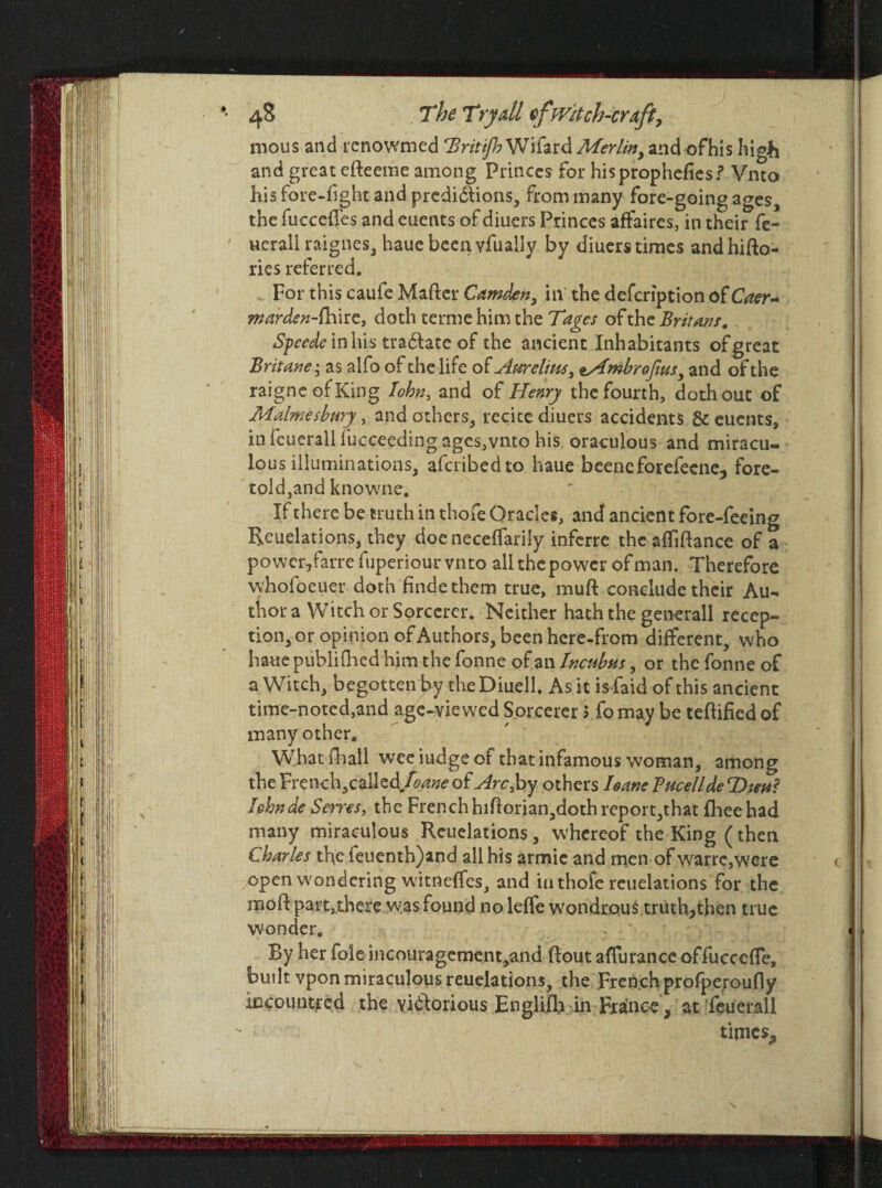 mous and renowmed 'Brit if? Wifard Merlin, and of his high and great efteeme among Princes for hisprophefies? Vnto his fore-fight and predidlions, from many fore-going ages, the fucceffes and euents of diuers Princes affaires, in their fe- uerall raignes, haue been yfually by diuers times andhitto- ries referred. For this caufe Matter Camden, in the defeription of Caer- marden-fhire, doth terme him the Tages of the Britans. Speede inhis tradlate of the ancient Inhabitants ofgreat Britane\ as alfo of the life of Aurelius, tAmbrofim, and of the raigneofKing Iohn, and of Henry the fourth, doth out of Malmesbury, and others, recite diuers accidents & euents, in ieuerall fucceeding ages,vnto his oraculous and miracu¬ lous illuminations, aferibedto haue beeneforefeene, fore- toldjand knowne. If there be truth in thofe Oracles, and ancient fore-feeing Reuelations, they doe neceffarily inferre the attiftance of a power, farre fuperiour vnto all the power of man. Therefore whofoeuer doth finde them true, mutt conclude their Au¬ thor a Witch or Sorcerer. Neither hath the generall recep¬ tion, or opinion of Authors, been hcre-from different, who haue publifhed him the fonne of an Incubus, or the fonne of a Witch, begotten by the Diuell. As it is faid of this ancient time-noted,and age-viewed Sorcerer 5 fo may be tettified of many other. What {hall wee iudge of that infamous woman, among the French,called./\ane of Arc, by others I sane Tucellde T>teu? lehnde Sevres, the French hittorian,doth report,that fhee had many miraculous Reuelations, whereof the King (then Charles the feuenth)and all his armie and men of warre,were open wondering witneffes, and iu thofe reuelations for the mott part,there was found no leffe wondrous truth,then true wonder. By her foie incouragemcnt,and ttoutafTuranccoffuccctte, built vpon miraculous reuelations, the French profpe.roufly iJDcountred the vidforious Engliffi in France, at feuerall times.,