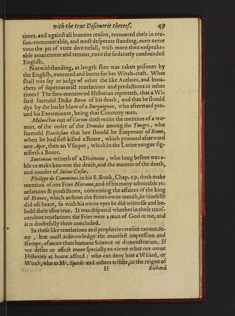 times, and againft all humane rcafon, recouered their in rea- fon-vnrecouerable, and moft defperate (landing, euen neere vntothe pit of vttcr downefall, with more then vnfpeake- able amazement and terrour,vnto the fodainely confounded Engldb. Notwithftanding, at length fhee was taken prifoner by the Englifb, executed and burnt for her Witch-craft. What fhall wee fay oriudgeof other the like Authors, and broa- chers of fupernaturall reuelations andpredi&ionsin other times? The fore-mentioned Hiftorian reporteth, that a Wi- fard foretold Duke Biron of his death , and that he (bould dye by the backe blow of a Burguignon, who afterward pro- ucd his Executioner, being that Countrey man* Melantton out of Carton doth recite the mention of a wo¬ man, of the order of the Dmides among the Tmgri, who foretold Di&clefian that hee (hould be Emperour of Rowe, when he had firff killed aBoare, which prooued afterward one Aper, then an Vfurper, which in the L atine tongue (ig- nifieth a Boare. Suetonius writeth of a Diuinour, who loug before was a- ble to make kno wne the deatb,and the manner of the death, and murder of Iulius Cafar. Philippe de Commines,in his 8. Book,Chap* ip. doth make mention of one Frier Hierome, and of his many admirable re¬ uelations & predi&ions, concerning the affaires of the king of France, which as from the Friers owne mouth,he himfelfe did oft heare, fo with his owne eyes he did witneffe and be¬ hold their iffue true. It was difputed whether in thefe trans¬ cendent reuelations the Frier were a man of God or no, and it is doubtfully there concluded. In thefe like reuelations and prophecies reafon cannot de¬ ny , but muft acknowledge5 the manlfeft. impreflipn; ahd ftampe, ofrnore then humane Science or demonftration. If we defire or afe$ more fpecially to viewe w’hatour owne Hiftories at home aftord : who can deny him a Wifard, or Witch .who as Mr« Specde and others teftifie,in thereigne of H Richard